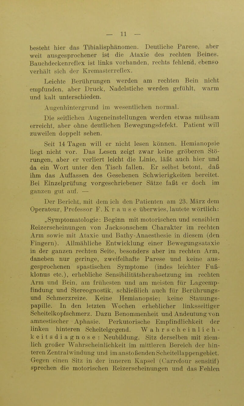 besteht hier das Tibialisphänomen. Deutliche Parese, aber weit ausgesprochener ist die Ataxie des rechten Beines. Bauchdeckenreflex ist links vorhanden, rechts fehlend, ebenso verhält sich der Kremasterreflex. Leichte Berührungen werden am rechten Bein nicht empfunden, aber Druck, Nadelstiche werden gefühlt, warm und kalt unterschieden. Augenhintergrund im wesentlichen normal. Die seitlichen Augeneinstellungen werden etwas mühsam erreicht, aber ohne deutlichen Bewegungsdefekt. Patient will zuweilen doppelt sehen. Seit 14 Tagen will er nicht lesen können. Hemianopsie liegt nicht vor. Das Lesen zeigt zwar keine gröberen Stö- rungen, aber er verliert leicht die Linie, läßt auch hier und da ein Wort unter den Tisch fallen. Er selbst betont, daß ihm das Auffassen des Gesehenen Schwierigkeiten bereitet. Bei Einzelprüfung vorgeschriebener Sätze faßt er doch im ganzen gut auf. — Der Bericht, mit dem ich den Patienten am 23. März dem Operateur, Professor F. Krause überwies, lautete wörtlich: „Symptomatologie: Beginn mit motorischen und sensiblen Reizerscheinungen von Jacksonschem Charakter im rechten Arm sowie mit Ataxie und Bathy-Anaesthesie in diesem (den Fingern). Allmähliche Entwicklung einer Bewegungsataxie in der ganzen rechten Seite, besonders aber im rechten Arm, daneben nui' geringe, zweifelhafte Parese und keine aus- gesprochenen spastischen Symptome (indes leichter Fuß- klonus etc.), erhebliche Sensibilitätsherabsetzung im rechten Arm und Bein, am frühesten und am meisten für Lageemp- findung und Stereognostik, schließlich auch für Berührungs- und Schmerzreize. Keine Hemianopsie; keine Stauungs- papille. In den letzten Wochen erheblicher linksseitiger Scheitelkopfschmerz. Dazu Benommenheit und Andeutung von amnestischer Aphasie. Perkutorische Empfindlichkeit der linken hinteren Scheitelgegend. Wahrscheinlich- keitsdiagnose : Neubildung. Sitz derselben mit ziem- lich großer Wahrscheinlichkeit im mittleren Bereich der hin- teren Zentralwindung und im anstoßenden Scheitellappengebiet. Gegen einen Sitz in der inneren Kapsel (Carrefour scnsitif) sprechen die motorischen Reizerscheinungen und das Fehlen