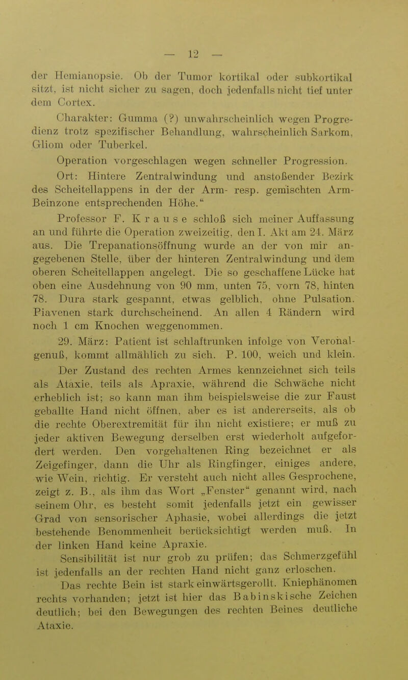 der Hemianopsie. Ob der Tumor kortikal oder subkorlikal sitzt, ist nicht sicher zu sagen, doch jedenfalls nicht tief unter dem Cortex. Charakter: Gumma (?) unwahrscheinlich wegen Progre- dienz trotz spezifischer Behandlung, wahrscheinlich Sarkom, Gliom oder Tuberkel. Operation vorgeschlagen wegen schneller Progression. Ort: Hintere Zentralwindung und anstoßender Bezirk des Scheitellappens in der der Arm- resp. gemischten Arm- Beinzone entsprechenden Höhe. Professor F. Krause schloß sich meiner Auffassung an und führte die Operation zweizeitig, denl. Akt am 24. März aus. Die Trepanationsöffnung wurde an der von mir an- gegebenen Stelle, über der hinteren Zentralwindung und dem oberen Scheitellappen angelegt. Die so geschaffene Lücke hat oben eine Ausdehnung von 90 mm, unten 75. vorn 78, hinten 78. Dura stark gespannt, etwas gelblich, ohne Pulsation. Piavenen stark durchscheinend. An allen 4 Rändern wird noch 1 cm Knochen weggenommen. 29. März: Patient ist schlaftrunken infolge von Veroiial- genuß, kommt allmählich zu sich. P. 100, weich und klein. Der Zustand des rechten Armes kennzeichnet sich teils als Ataxie, teils als Apraxie, während die Schwäche nicht erheblich ist; so kann man ihm beispielsweise die zur Faust geballte Hand nicht öffnen, aber es ist andererseits, als ob die rechte Oberextremität für ihn nicht existiere; er muß zu jeder aktiven Bewegung derselben erst wiederholt aufgefor- dert werden. Den vorgehaltenen Ring bezeichnet er als Zeigefinger, dann die Uhr als Ringfinger, einiges andere, wie Wein, richtig. Er versteht auch nicht alles Gesprochene, zeigt z. B., als ihm das Wort „Fenster genannt wird, nach seinem Ohr, es besteht somit jedenfalls jetzt ein gewisser Grad von sensorischer Aphasie, wobei allerdings die jetzt bestehende Benommenheit berücksichtigt werden muß. In der linken Hand keine Apraxie. Sensibilität ist nur grob zu prüfen; das Schmerzgefühl ist jedenfalls an der rechten Hand nicht ganz erloschen. Das rechte Bein ist stark einwärtsgerollt. Kniephänomen rechts vorhanden; jetzt ist hier das Babinskische Zeichen deutlich; bei den Bewegungen des rechten Beines deutliche Ataxie.