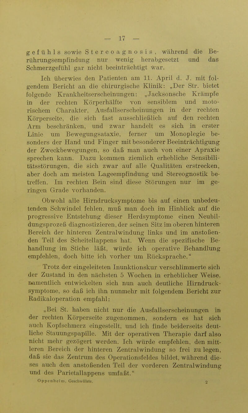 g e f ü h 1 s sowie Stereoagnosis, während die Be- rührimgsempfindimg nur wenig herabgesetzt and das Schmerzgefühl gar nicht beeinträchtigt war. Ich überwies den Patienten am 11. April d. J. mit fol- gendem Bericht an die chirm-gische Klinik: „Der Str. bietet folgende Krankheitserscheinungen: „Jacksonsche Krämpfe in der rechten Körperhälfte von sensiblem und moto- rischem Charakter, Ausfallserscheinungen in der rechten Körperseite, die sich fast ausschließlich auf den rechten Arm beschränken, und zwar handelt es sich in erster Linie um Bewegungsataxie, ferner um Monoplegie be- sonders der Hand und Finger mit besonderer Beeinträchtigung der Zweckbewegungen, so daß man auch von einer Apraxie sprechen kann. Dazu kommen ziemlich erhebliche Sensibili- tätsstörungen, die sich zwar auf alle Qualitäten erstrecken, aber doch am meisten Lageempfindung und Stereognostilc be- treffen. Im rechten Bein sind diese Störungen nur im ge- ringen Grade vorhanden. Obwohl alle Hirndrucksymptome bis auf einen unbedeu- tenden Schwindel fehlen, muß man doch im Hinblick auf die progressive Entstehung dieser Herdsymptome einen Neubil- dungsprozeß diagnostizieren, der seinen Sitz im oberen hinteren Bereich der hinteren Zentralwindung links und im anstoßen- den Teil des Scheitellappens hat. Wenn die spezifische Be- handlung im Stiche läßt, würde ich operative Behandlung empfehlen, doch bitte ich vorher um Rücksprache. Trotz der eingeleiteten Inunktionskur verschlimmerte sich der Zustand in den nächsten 5 Wochen in erheblicher Weise, namentlich entwickelten sich nun auch deutliche Hirndruck- symptome, so daß ich ihn nunmehr mit folgendem Bericht zur Radikaloperation empfahl: „Bei St. haben nicht nur die Ausfallserscheinungen in der rechten Körperseite zugenommen, sondern es hat sich auch Kopfschmerz eingestellt, und ich finde beiderseits deut- liche Stauungspapille. Mit der operativen Therapie darf also nicht mehr gezögert werden. Ich würde empfehlen, den mitt- leren Bereich der hinteren Zentralwindung so frei zu legen, daß sie das Zentrum des Operationsfeldes bildet, während die- ses auch den anstoßenden Teil der vorderen Zentralwindung und des Parietallappens umfaßt. Oppenheim, Geschwülste. 2