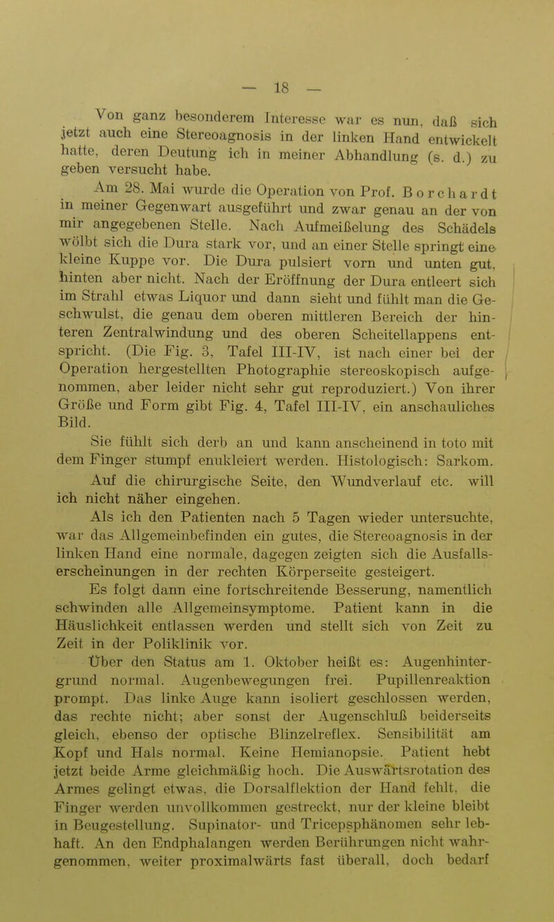 Von ganz besonderem Interesse war es nun, daß sich jetzt auch eine Stereoagnosis in der linken Hand entwickelt hatte, deren Deutung ich in meiner Abhandlung (s. d.) zu geben versucht habe. Am 28. Mai wurde die Operation von Prof. B o r c h a r d t in meiner Gegenwart ausgeführt und zwar genau an der von mir angegebenen Stelle. Nach Aufmeißelung des Schädels wölbt sich die Dura stark vor, und an einer Stelle springt eine, kleine Kuppe vor. Die Dura pulsiert vorn und unten gut, hinten aber nicht. Nach der Eröffnung der Dura entleert sich im Strahl etwas Liquor und dann sieht und fühlt man die Ge- schwulst, die genau dem oberen mittleren Bereich der hin- teren Zentralwindung und des oberen Scheitellappens ent- i spricht. (Die Fig. 3, Tafel III-IV, ist nach einer bei der / Operation hergestellten Photographie stereoskopisch aufge- [ nommen, aber leider nicht sehr gut reproduziert.) Von ihrer Größe und Form gibt Fig. 4, Tafel III-IV, ein anschauliches Bild. Sie fühlt sich derb an und kann anscheinend in toto mit dem Finger stumpf enukleiert werden. Histologisch: Sarkom. Auf die chirurgische Seite, den Wundverlauf etc. will ich nicht näher eingehen. Als ich den Patienten nach 5 Tagen wieder untersuchte, war das Allgemeinbefinden ein gutes, die Stereoagnosis in der linken Hand eine normale, dagegen zeigten sich die Ausfalls- erscheinungen in der rechten Körperseite gesteigert. Es folgt dann eine fortschreitende Besserung, namentlich schwinden alle All gerneinsymptome. Patient kann in die Häuslichkeit entlassen werden und stellt sich von Zeit zu Zeit in der Poliklinik vor. Uber den Status am 1. Oktober heißt es: Augenhinter- grund normal. Augenbewegungen frei. Pupillenreaktion prompt. Das linlce Auge kann isoliert geschlossen werden, das rechte nicht; aber sonst der Augenschluß beiderseits gleich, ebenso der optische Blinzelreflex. Sensibilität am Kopf und Hals normal. Keine Hemianopsie. Patient hebt jetzt beide Arme gleichmäßig hoch. Die Auswäl-tsrotation des Armes gelingt etwas, die Dorsalflektion der Hand fehlt, die Finger werden unvollkommen gestreckt, nur der kleine bleibt in Beugestollung. Supinator- und Tricepsphänomen sehr leb- haft. An den Endphalangen werden Berührungen nicht wahr- genommen, weiter proximalwärts fast überall, doch bedarf