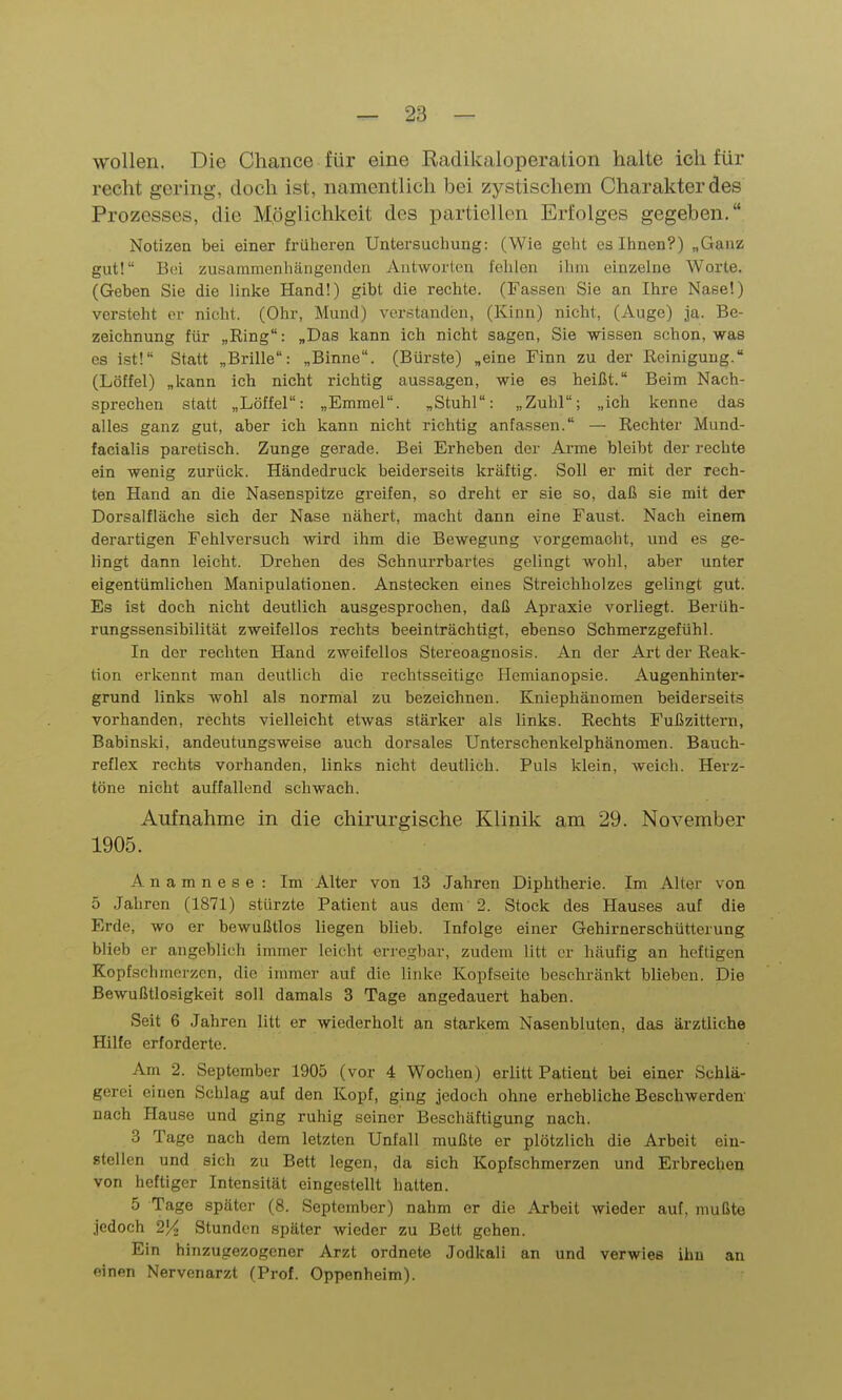 wollen. Die Chance für eine Radikaloperalion halte ich für recht gering, doch ist, namentlich bei zystischem Charakter des Prozesses, die Möglichkeit des partiellen Erfolges gegeben. Notizen bei einer früheren Untersuchung: (Wie geht es Ihnen?) „Ganz gut! Bei zusammenhängenden Antworten fehlen ihm einzelne Worte. (Geben Sie die linke Hand!) gibt die rechte. (Fassen Sie an Ihre Nase!) versteht er nicht. (Ohr, Mund) verstanden, (Kinn) nicht, (Auge) ja. Be- zeichnung für „Ring: „Das kann ich nicht sagen, Sie -wissen schon, was es ist! Statt „Brille: „Binne. (Bürste) „eine Finn zu der Reinigung. (Löffel) „kann ich nicht richtig aussagen, wie es heißt. Beim Nach- sprechen statt „Löffel: „Emmel. „Stuhl: „Zuhl; „ich kenne das alles ganz gut, aber ich kann nicht richtig anfassen. — Rechter Mund- facialis paretisch. Zunge gerade. Bei Erheben der Arme bleibt der rechte ein wenig zurück. Händedruck beiderseits kräftig. Soll er mit der rech- ten Hand an die Nasenspitze greifen, so dreht er sie so, daß sie mit der Dorsalfläche sich der Nase nähert, macht dann eine Faust. Nacli einem derartigen Fehlversuch wird ihm die Bewegung vorgemacht, und es ge- lingt dann leicht. Drehen des Schnurrbartes gelingt wohl, aber unter eigentümlichen Manipulationen. Anstecken eines Streichholzes gelingt gut. Es ist doch nicht deutlich ausgesprochen, daß Apraxie vorliegt. BerUh- rungssensibilität zweifellos rechts beeinträchtigt, ebenso Schmerzgefühl. In der rechten Hand zweifellos Stereoagnosis. An der Art der Reak- tion erkennt man deutlich die rechtsseitige Hemianopsie. Augenhinter- grund links wohl als normal zu bezeichnen. Kniephäuomen beiderseits vorhanden, rechts vielleicht etwas stärker als links. Rechts Fußzittern, Babinski, andeutungsweise auch dorsales Unterschenkelphänomen. Bauch- reflex rechts vorhanden, links nicht deutlich. Puls klein, weich. Herz- töne nicht auffallend schwach. Aufnahme in die chirurgische Klinik am 29. November 1905. Anamnese: Im Alter von 13 Jahren Diphtherie. Im Alter von 5 Jahren (1871) stürzte Patient aus dem 2. Stock des Hauses auf die Erde, wo er bewußtlos liegen blieb. Infolge einer Gehirnerschütterung blieb er angeblich immer leicht erregbar, zudem litt er häufig an heftigen Kopfschmerzen, die immer auf die linke Kopfseite beschränkt blieben. Die Bewußtlosigkeit soll damals 3 Tage angedauert haben. Seit 6 Jahren litt er wiederholt an starkem Nasenbluten, das ärztliche Hilfe erforderte. Am 2. September 1905 (vor 4 Wochen) erlitt Patient bei einer Schlä- gerei einen Schlag auf den Kopf, ging jedoch ohne erhebliche Beschwerden- nach Hause und ging ruhig seiner Beschäftigung nach. 3 Tage nach dem letzten Unfall mußte er plötzlich die Arbeit ein- stellen und sich zu Bett legen, da sich Kopfschmerzen und Erbrechen von heftiger Intensität eingestellt hatten. 5 Tage später (8. September) nahm er die Arbeit wieder auf, mußte jedoch Stunden später wieder zu Bett gehen. Ein hinzugezogener Arzt ordnete Jodkali an und verwies ihn an einen Nervenarzt (Prof. Oppenheim).