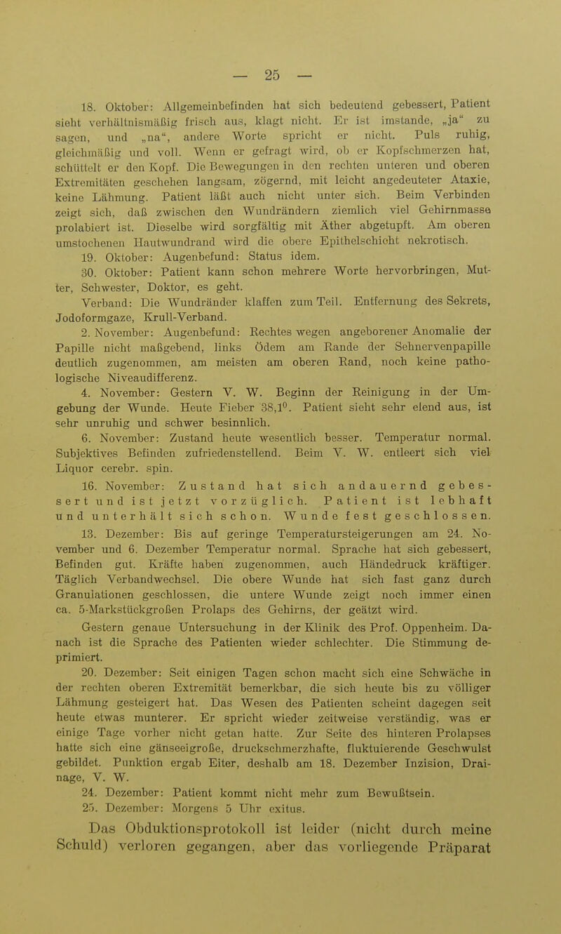 18. Oktober: Allgemeinbefinden hat sich bedeutend gebessert, Patient sieht vorhüUnismäßig frisch aus, klagt nicht. Er ist imstande, „ja zu sagen, und „na, andere Worte spricht er nicht. Puls ruhig, gleichmäßig und voll. Wenn er gefragt wird, ob er Kopfschmerzen hat, schüttelt er den Kopf. Die Bewegungen in den rechten unteren und oberen Extremitäten geschehen langsam, zögernd, mit leicht angedeuteter Ataxie, keine Lähmung. Patient läßt auch nicht unter sich. Beim Verbinden zeigt sich, daß zwischen den Wundrändern ziemlich viel Gehirnmassa prolabiert ist. Dieselbe wird sorgfältig mit Äther abgetupft. Am oberen umstochenen Hautwundrand wird die obere Epithelschioht nekrotisch. 19. Oktober: Augenbefund: Status idem. 30. Oktober: Patient kann schon mehrere Worte hervorbringen, Mut- ter, Schwester, Doktor, es geht. Verband: Die Wundräuder klaffen zum Teil. Entfernung des Sekrets, Jodoformgaze, KruU-Verband. 2. November: Augenbefund: Rechtes wegen angeborener Anomalie der Papille nicht maßgebend, links Ödem am Rande der Sehnervenpapille deutlich zugenommen, am meisten am oberen Rand, noch keine patho- logische Niveaudifferenz. 4. November: Gestern V. W. Beginn der Reinigung in der Um- gebung der Wunde. Heute Fieber 38,1^. Patient sieht sehr elend aus, ist sehr unruhig und schwer besinnlich. 6. November: Zustand heute wesentlich besser. Temperatur normal. Subjektives Befinden zufriedenstellend. Beim V. W. entleert sich viel Liquor cerebr. spin. 16. November: Zustand hat sich andauernd gebes- sert und ist jetzt vorzüglich. Patient ist lebhaft und unterhält sich schon. Wunde fest geschlossen. 13. Dezember: Bis auf geringe Temperatursteigerungen am 24. No- vember und 6. Dezember Temperatur normal. Sprache hat sich gebessert. Befinden gut. Kräfte haben zugenommen, auch Händedruck kräftiger. Täglich Verbandwechsel. Die obere Wunde hat sich fast ganz durch Granulationen geschlossen, die untere Wunde zeigt noch immer einen ca. 5-Markstückgroßen Prolaps des Gehirns, der geätzt wird. Gestern genaue Untersuchung in der Klinik des Prof. Oppenheim. Da- nach ist die Sprache des Patienten wieder schlechter. Die Stimmung de- primiert. 20. Dezember: Seit einigen Tagen schon macht sich eine Schwäche in der rechten oberen Extremität bemerkbar, die sich heute bis zu völliger Lähmung gesteigert hat. Das Wesen des Patienten scheint dagegen seit heute etwas munterer. Er spricht wieder zeitweise verständig, was er einige Tage vorher nicht getan halte. Zur Seite des hinteren Prolapses hatte sich eine gänseeigroße, druckschmerzhafte, fluktuierende Geschwulst gebildet. Punktion ergab Eiter, deshalb am 18. Dezember Inzision, Drai- nage, V. W. 24. Dezember: Patient kommt nicht mehr zum Bewußtsein. 25. Dezember: Morgens 5 Uhr exitus. Das Obduktionsprotokoll ist leider (nicht durch meine Schuld) verloren gegangen, aber das vorliegende Präparat