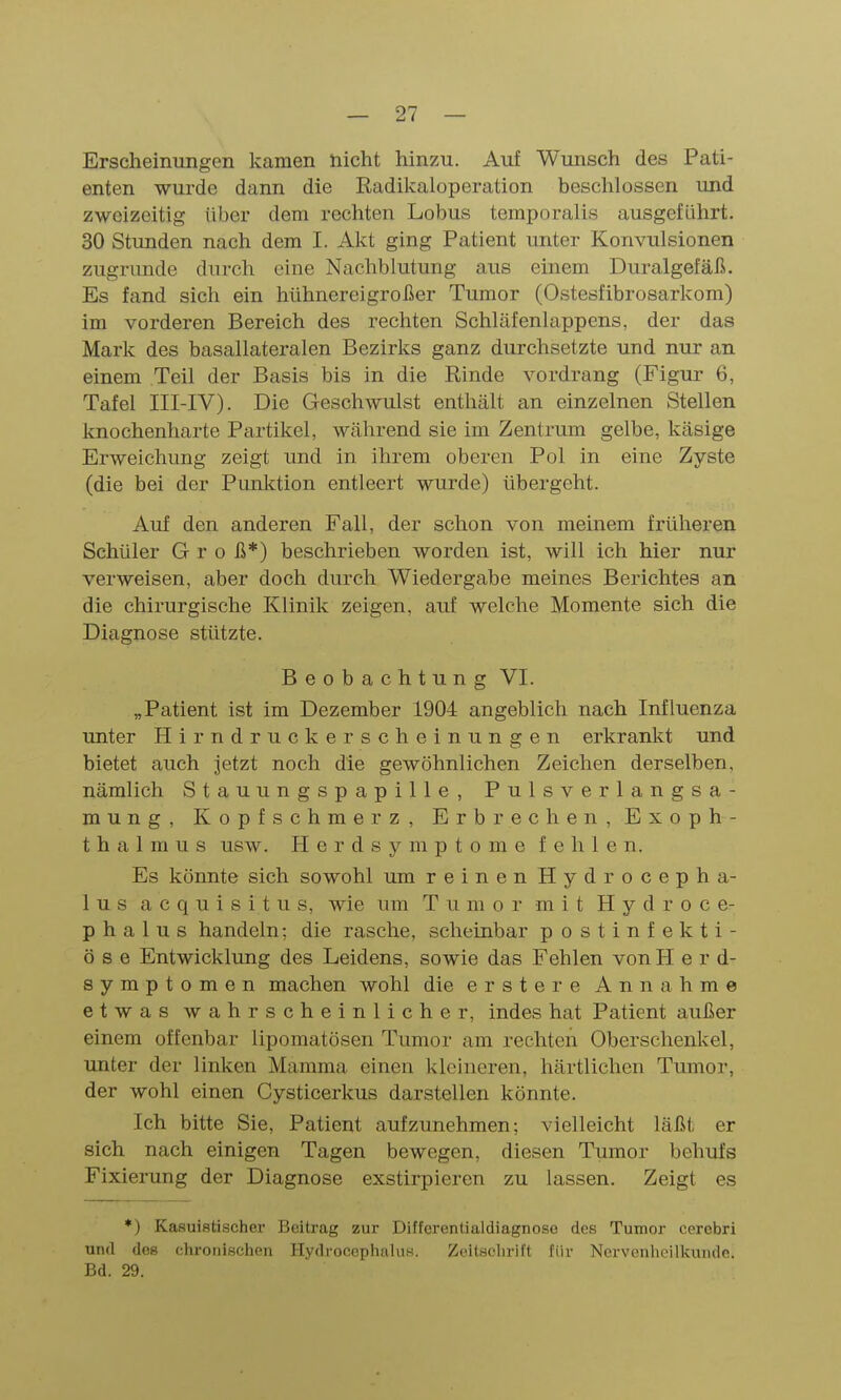 Erscheinungen kamen nicht hinzu. Auf Wunsch des Pati- enten wurde dann die Radikaloperation beschlossen und zweizeitig über dem rechten Lobus temporalis ausgeführt. 30 Stunden nach dem I. Akt ging Patient unter Konvulsionen zugrunde durch eine Nachblutung aus einem Duralgefäß. Es fand sich ein hühnereigroßer Tumor (Ostesfibrosarkom) im vorderen Bereich des rechten Schläfenlappens, der das Mark des basallateralen Bezirks ganz durchsetzte und nur an einem Teil der Basis bis in die Rinde vordrang (Figur 6, Tafel III-IV). Die Geschwulst enthält an einzelnen Stellen knochenharte Partikel, während sie im Zentrum gelbe, käsige Erweichung zeigt und in ihrem oberen Pol in eine Zyste (die bei der Punlction entleert wurde) übergeht. Auf den anderen Fall, der schon von meinem früheren Schüler G r o ß*) beschrieben worden ist, will ich hier nur verweisen, aber doch durch Wiedergabe meines Berichtes an die chirurgische Klinik zeigen, auf welche Momente sich die Diagnose stützte. Beobachtung VI. „Patient ist im Dezember 1904 angeblich nach Influenza unter Hirndruckerscheinungen erkrankt und bietet auch jetzt noch die gewöhnlichen Zeichen derselben, nämlich Stauungspapille, Pulsverlangsa- mung, Kopfschmerz, Erbrechen, Exoph- thalmus usw. Herdsymptome fehlen. Es könnte sich sowohl um reinen Hydrocepha- lus acquisitus, wie um Tumor mit H y d r o c e- p h a 1 u s handeln; die rasche, scheinbar postinfekti- öse Entwicklung des Leidens, sowie das Fehlen vonH e r d- symptomen machen wohl die erste re Annahme etwas wahrscheinlicher, indes hat Patient außer einem offenbar lipomatösen Tumor am rechten Oberschenkel, unter der linken Mamma einen kleineren, härtlichen Tumor, der wohl einen Cysticerkus darstellen könnte. Ich bitte Sie, Patient aufzunehmen; vielleicht läßt er sich nach einigen Tagen bewegen, diesen Tumor behufs Fixierung der Diagnose exstirpieren zu lassen. Zeigt es *) Kasuistischer Beitrag zur Diffcrentialdiagnoso des Tumor cerobri und des chronischen Hydrocephaliis. Zeitschrift für Nervenheilkunde. Bd. 29.