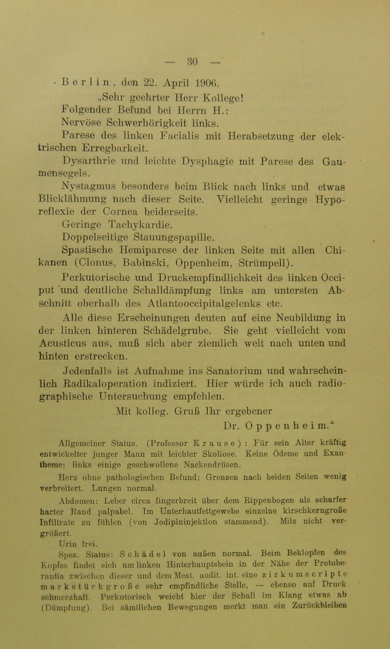 • B e r 1 i n , den 22. April 1906. .,Sehr geehrter Herr Kollege! Folgender Befund bei Herrn H.: Nervöse Schwerhörigkeit links. Parese des linken Facialis mit Herabsetzung der elek- trischen Erregbarkeit. Dysarthrie und leichte Dysphagie mit Parese des Gau- mensegels. Nystagmus besonders beim Blick nach links und etwas Blicklähmung nach dieser Seite. Vielleicht geringe Hypo- reflexie der Cornea beiderseits. Geringe Tachykardie. Doppelseitige Stauungspapille. Spastische Hemiparese der linken Seite mit allen Chi- kanen (Clonus, Babinski, Oppenheim, Strümpell). Perkutorische und Druckempfindlichkeit des linken Occi- put und deutliche Schalldämpfung links am untersten Ab- schnitt oberhalb des Atlantooccipitalgelenks etc. Alle diese Erscheinungen deuten auf eine Neubildimg in der linken hinteren Schädelgrube. Sie geht vielleicht vom Acusticus aus, muß sich aber ziemlich weit nach unten und hinten erstrecken. Jedenfalls ist Aufnahme ins Sanatorium und wahrschein- lich Radikaloperation indiziert. Hier würde ich auch radio- graphische Untersuchung empfehlen. Mit kolleg. Gruß Ihr ergebener Dr. Oppenheim. Allgemeiner Status. (Professor K r a u s e ) : Für sein Alter kräftig entwickelter junger Mann mit leichter Skoliose. Keine Ödeme und Exan- theme; links einige geschwollene Nackendrüsen. Herz ohne pathologischen Befund; Grenzen nach beiden Seiten wenig verbreitert. Lungen normal. Abdomen: Leiser circa fingerbreit über dem Rippenbogen als scharfer harter Rand palpabel. Im Unterhautfettgewebe einzelne kirschkerngroße Infiltrate zu fühlen (von Jodipininjektion stammend). Milz nicht ver- größert. Urin frei. Spez. Status: Schädel von außen normal. Beim Beklopfen des Kopfes findet sich am linken Hinterhauptsbein in der Nähe der Protube- rantla :^.wischon dieser und dem Mcat. aiidit. int. eine zirkumscripto markstürk große sehr empfindliche Stelle, — ebenso auf Druck schmerzhaft. Perkutorisch weicht hier der Schall im Klang etwas ab (Dämpfung). Bei sämtlichen Bewegungen merkt man ein Zurückbleiben