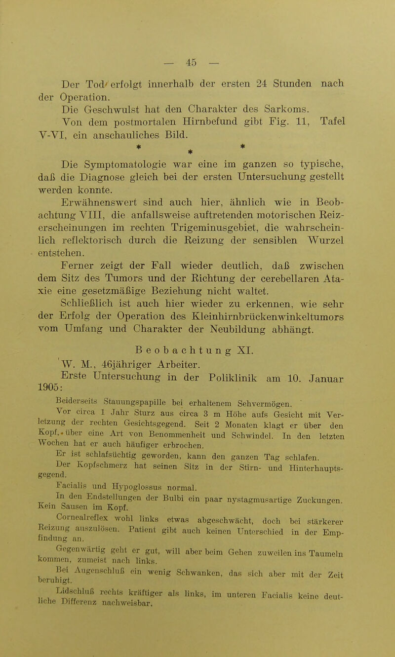 Der Tod'erfolgt innerhalb der ersten 24 Stunden nach der Operation. Die Geschwulst hat den Charakter des Sarkoms. Von dem postmortalen Hirnbefund gibt Fig. 11, Tafel V-VI, ein anschauliches Bild. * * * Die Symptomatologie war eine im ganzen so typische, daß die Diagnose gleich bei der ersten Untersuchung gestellt werden konnte. Erwähnenswert sind auch hier, ähnlich wie in Beob- achtung VIII, die anfallsweise auftretenden motorischen Reiz- erscheinungen im rechten Trigeminusgebiet, die wahrschein- lich reflektorisch durch die Reizung der sensiblen Wurzel entstehen. Ferner zeigt der Fall wieder deutlich, daß zwischen dem Sitz des Tumors und der Richtung der cerebellaren Ata- xie eine gesetzmäßige Beziehung nicht waltet. Schließlich ist auch hier wieder zu erkennen, wie sehr der Erfolg der Operation des Kleinhirnbrückenwinkeltumors vom Umfang und Charakter der Neubildung abhängt. Beobachtung XI. W. M., 463ähriger Arbeiter. Erste Untersuchimg in der Poliklinik am 10. Januar 1905: Beiderseits Stauungspapille bei erhaltenem Sehvermögen. ' Vor circa 1 Jahr Sturz aus circa 3 m Höhe aufs Gesicht mit Ver- letzung der rechten Gesichtsgegend. Seit 2 Monaten klagt er über den Kopf,.über eine Art von Benommenheit und Schwindel. In den letzten Wochen hat er auch häufiger erbrochen. Er ist schlafsüchtig geworden, kann den ganzen Tag schlafen. Der Kopfschmerz hat seinen Sitz in der Sttrn- und ffinterhaupts- gegend. Facialis und Hypoglossus normal. In den Endstcllungen der Bulbi ein paar nystagmusartige Zuckungen. Kein Sausen im Kopf. Cornealreflex wohl links etwas abgeschwächt, doch bei stärkerer Reizung auszulösen. Patient gibt auch keinen Unterschied in der Emp- findung an. Gegenwärtig geht er gut, will aber beim Gehen zuweilen ins Taumeln kommen, zumeist nach links. Bei Augenschluß ein wenig Schwanken, das sich aber mit der Zeit beruhigt. Lidschluß rechts kräftiger als links, im unteren Facialis keine deut- liche Differenz nachweisbar.