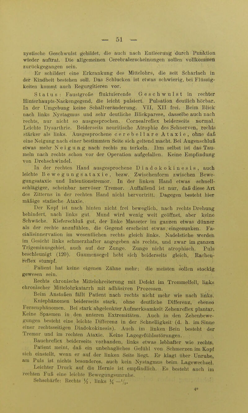 zystischc Geschwulst gebildet, die auch nach Entleerung durch Puhktion ■wieder auftrat. Die allgemeinen Cerebralerscheinungeh sollen vollkommen zurückgegangen sein. Er schildert eine Erkrankung des Mittelohrs, die seit Scharlach in der Kindheit bestehen soll. Das Schlucken ist etwas schwierig, bei Flüssig- keiten kommt auch Eegurgitieren vor. Status : Faustgroße fluktuierende Geschwulst in rechter Hinterhaupts-Nackengegend, die leicht pulsiert. Pulsation deutlich hörbar. In der Umgebung keine Schallveränderung. VII, XII frei. Beim Blick nach links Nystagmus und sehr deutliche Blickparese, dasselbe auch nach rechts, nur nicht so ausgesprochen. Cornealreflex beiderseits normal. Leichte Dysarthrie. Beiderseits neuritische Atrophie des Sehnerven, rechts stärker als links. Ausgesprochene cerebellare Ataxie, ohne daß eine Neigung nach einer bestimmten Seite sich geltend macht. Bei Augenschluß etwas mehr Neigung nach rechts zu torkeln. Ihm selbst ist das Tau- meln nach rechts schon vor der Operation aufgefallen. Keine Empfindung von Drehschwindel. In der rechten Hand ausgesprochene Diadokokinesis, auch leichte Bewegungsataxie, bezw. Zwischenform zwischen Bewe- gungsataxie und Intentiönstremor. In der linken Hand etwas schnell- schlägiger, scheinbar nervöser Tremor. Auffallend ist nur, daß diese Art des Zitterns in der rechten Hand nicht hervortritt. Dagegen besteht hier mäßige statische Ataxie. Der Kopf ist nach hinten nicht frei beweglich, nach rechts Drehung behindert, nach links gut. Mund wird wenig weit geöffnet, aber keine Schwäche. Kieferschluß gut, der linke Masseter im ganzen etwas dünner als der rechte anzufühlen, die Gegend erscheint etwas . eingesunken. Fa- cialisinnervation im wesentlichen rechts gleich links. Nadelstiche werden im Gesicht links schmerzhafter angegeben als rechts, und zwar im ganzen Trigeminusgebiet, auch auf der Zunge. Zunge nicht atrophisch. Puls beschleunigt (120). Gaumensegel hebt sich beiderseits gleich, Rachen- reflex stumpf. Patient hat keine eigenen Zähne mehr; die meisten sollen stockig gewesen sein. Rechts chronische Mittelohreiterung mit Defekt im Trommelfell, links chronischer Mittelohrkatarrh mit adhäsiven Prozessen. Beim Anstoßen fällt Patient nach rechts nicht mehr wie nach links. Kniephänomen beiderseits stark, ohne deutliche Differenz, ebenso Fersenphänomen. Bei stark abgelenkter Aufmerksamkeit Zehenreflex plantar. Keine Spasmen in den unteren Extremitäten. Auch in den Zehenbewe- gungen besteht eine leichte Differenz in der Schnelligkeit (d. h. im Sinne einer rechtsseitigen Diadokokinesis). Auch im linken Bein besteht der Tremor und im rechten Ataxie. Keine Lagegcfühlsstörungen. Bauchreflex beiderseits vorhanden, links etwas lebhafter wie rechts. Patient meint, daß ein unbehagliches Gefühl von Schmerzen im Kopf sich einstellt, wenn er auf der linken Seite liegt. Er klagt über Unruhe, am Puls ist nichts besonderes, auch kein Nystagmus beim Lagewechsel. Leichter Druck auf die Hernie ist empfindlich. Es . besteht auch im rechten Fuß eine leichte Bewcgungsunruhc. Sehschärfe: Rechts % , links % —7.,. 4*
