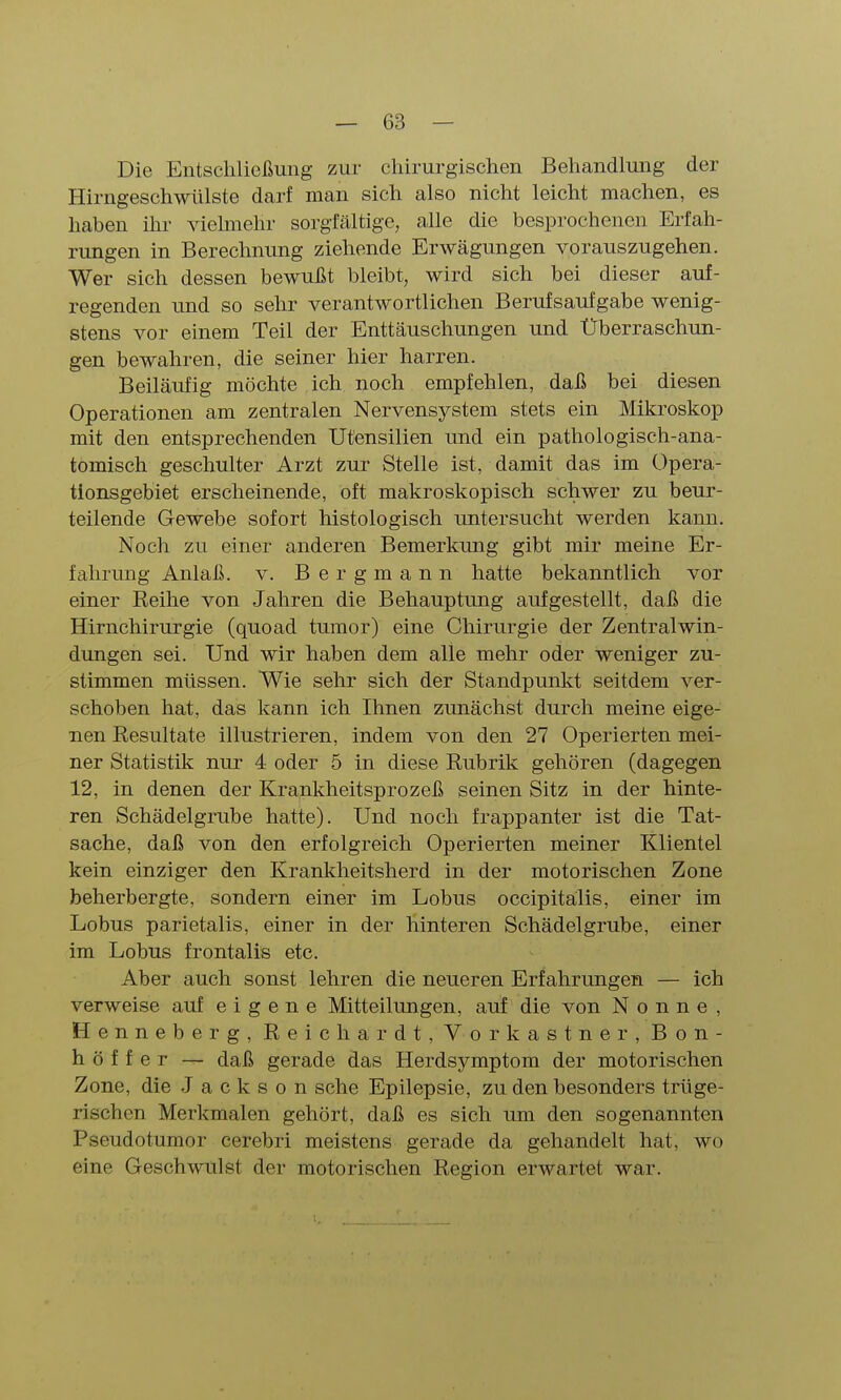 Die Entschließung zur chirurgischen Behandlung der Hirngeschwülste darf man sich also nicht leicht machen, es haben ihr vielmehr sorgfältige, alle die besprochenen Erfah- rungen in Berechnung ziehende Erwägungen vorauszugehen. Wer sich dessen bewußt bleibt, wird sich bei dieser auf- regenden und so sehr verantwortlichen Berufsaufgabe wenig- stens vor einem Teil der Enttäuschungen und Überraschun- gen bewahren, die seiner hier harren. Beiläufig möchte ich noch empfehlen, daß bei diesen Operationen am zentralen Nervensystem stets ein Mikroskop mit den entsprechenden Utensilien und ein pathologisch-ana- tomisch geschulter Arzt zur Stelle ist, damit das im Opera- tionsgebiet erscheinende, oft makroskopisch schwer zu beur- teilende Gewebe sofort histologisch untersucht werden kann. Noch zu einer anderen Bemerkung gibt mir meine Er- fahrung Anlaß. V. Bergmann hatte bekanntlich vor einer Reihe von Jahren die Behauptung aufgestellt, daß die Hirnchirurgie (quoad tumor) eine Chirurgie der Zentralwin- dungen sei. Und wir haben dem alle mehr oder weniger zu- stimmen müssen. Wie sehr sich der Standpunkt seitdem ver- schoben hat, das kann ich Ihnen zunächst durch meine eige- nen Resultate illustrieren, indem von den 27 Operierten mei- ner Statistik nur 4 oder 5 in diese Rubrik gehören (dagegen 12, in denen der Krankheitsprozeß seinen Sitz in der hinte- ren Schädelgrube hatte). Und noch frappanter ist die Tat- sache, daß von den erfolgreich Operierten meiner Klientel kein einziger den Krankheitsherd in der motorischen Zone beherbergte, sondern einer im Lobus occipitälis, einer im Lobus parietalis, einer in der hinteren Schädelgrube, einer im Lobus frontalis etc. Aber auch sonst lehren die neueren Erfahrungen — ich verweise auf eigene Mitteilungen, auf die von Nonne, Henneberg, Reich ar dt, Vork astner, Bon- höf f e r — daß gerade das Herdsymptom der motorischen Zone, die Jackson sehe Epilepsie, zu den besonders trüge- rischen Merkmalen gehört, daß es sich um den sogenannten Pseudotumor cerebri meistens gerade da gehandelt hat, wo eine Geschwulst der motorischen Region erwartet war.