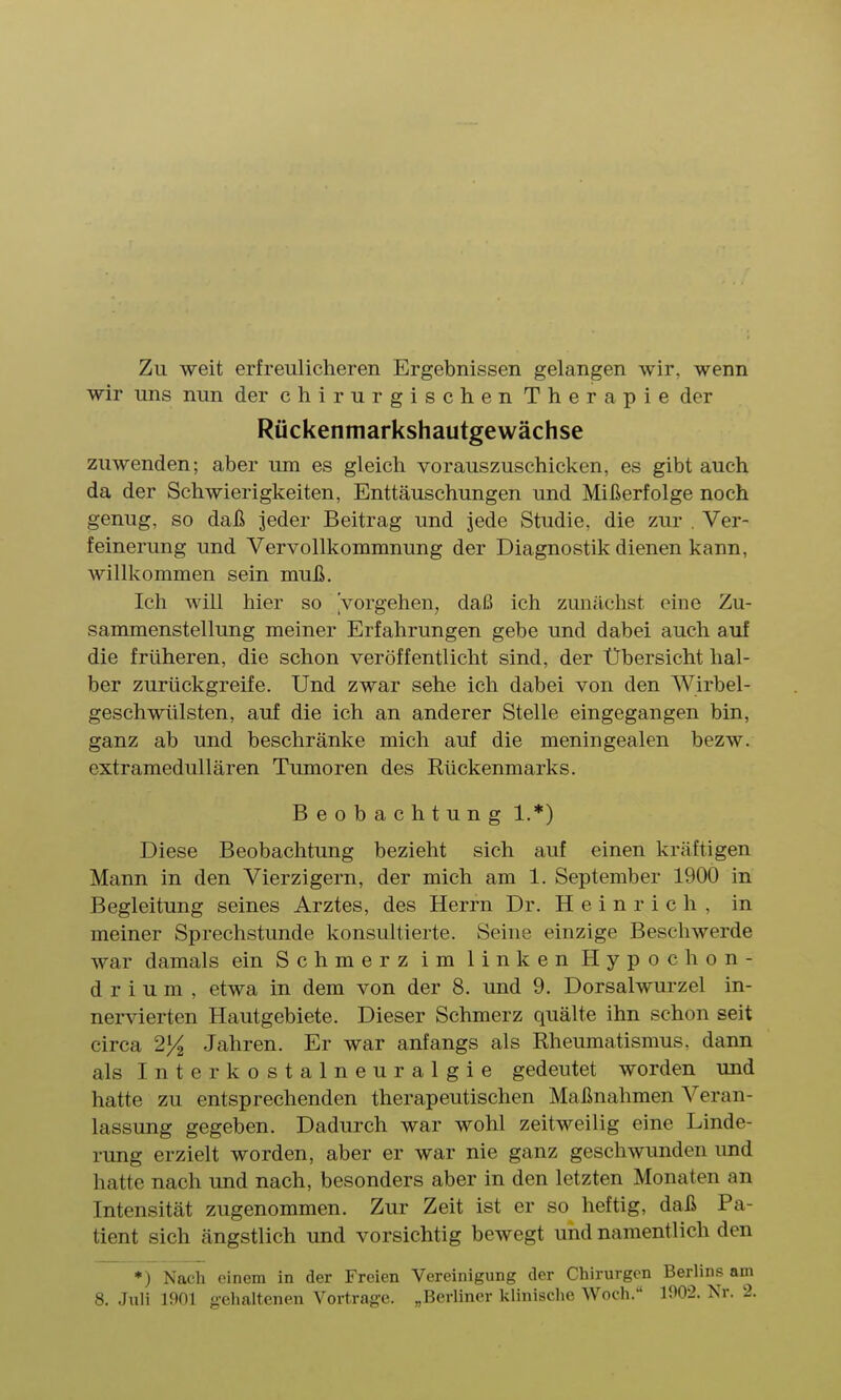 Zu weit erfreulicheren Ergebnissen gelangen wir, wenn wir uns nun der chirurgischen Therapie der Rückenmarkshautgewächse zuwenden; aber um es gleich vorauszuschicken, es gibt auch da der Schwierigkeiten, Enttäuschungen und Mißerfolge noch genug, so daß jeder Beitrag und jede Studie, die zur . Ver- feinerung und Vervollkommnung der Diagnostik dienen kann, willkommen sein muß. Ich will hier so Vorgehen, daß ich zunächst eine Zu- sammenstellung meiner Erfahrungen gebe und dabei auch auf die früheren, die schon veröffentlicht sind, der Übersicht hal- ber zurückgreife. Und zwar sehe ich dabei von den Wirbel- geschwülsten, auf die ich an anderer Stelle eingegangen bin, ganz ab und beschränke mich auf die meningealen bezw. extramedullären Tumoren des Rückenmarks. Beobachtung 1.*) Diese Beobachtung bezieht sich auf einen kräftigen Mann in den Vierzigern, der mich am 1. September 1900 in Begleitung seines Arztes, des Herrn Dr. Heinrich, in meiner Sprechstunde konsultierte. Seine einzige Beschwerde war damals ein Schmerz im linken Hypochon- d r i u m , etwa in dem von der 8. und 9. Dorsalwurzel in- nervierten Hautgebiete. Dieser Schmerz quälte ihn schon seit circa 2% Jahren. Er war anfangs als Rheumatismus, dann als Interkostalneuralgie gedeutet worden und hatte zu entsprechenden therapeutischen Maßnahmen Veran- lassung gegeben. Dadurch war wohl zeitweilig eine Linde- rung erzielt worden, aber er war nie ganz geschwunden imd hatte nach und nach, besonders aber in den letzten Monaten an Intensität zugenommen. Zur Zeit ist er so heftig, daß Pa- tient sich ängstlich und vorsichtig bewegt und namentlich den ♦) Nach einem in der Freien Vereinigung der Chirurgen Berlins am 8. Juli 1901 gehaltenen Vortrage. „Berliner klinische Woch. 100-2. Nr. 2.