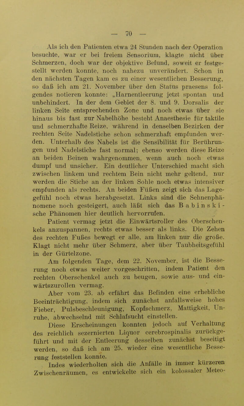 Als ich den Patienten etwa 24 Stunden nach der Operation besuchte, war er bei freiem Sensorium, klagte nicht über Schmerzen, doch war der objektive Befund, soweit er festge- stellt werden konnte, noch nahezu unverändert. Schon in den nächsten Tagen kam es zu einer wesentlichen Besserung, so daß ich am 21. November über den Status praesens fol- gendes notieren konnte: „Harnentleerung jetzt spontan und unbehindert. In der dem Gebiet der 8. und 9. Dorsalis der linken Seite entsprechenden Zone und noch etwas über sie hinaus bis fast zur Nabelhöhe besteht Anaesthesie für taktile und schmerzhafte Reize, während in denselben Bezirken der rechten Seite Nadelstiche schon schmerzhaft empfunden wer- den. Unterhalb des Nabels ist die Sensibilität für Berührun- gen und Nadelstiche fast normal; ebenso werden diese Reize an beiden Beinen wahrgenommen, wenn auch noch etwas dumpf und unsicher. Ein deutlicher Unterschied macht sich zwischen linkem und rechtem Bein nicht mehr geltend, nur werden die Stiche an der linken Sohle noch etwas intensiver empfunden als rechts. An beiden Füßen zeigt sich das Lage- gefühl noch etwas herabgesetzt. Links sind die Sehnenphä- nomene noch gesteigert, auch läßt sich das Babinski- sche Phänomen hier deutlich hervorrufen. Patient vermag jetzt die Einwärtsroller des Oberschen- kels anzuspannen, rechts etwas besser als links. Die Zehen des rechten Fußes bewegt er alle, am linken nur die große. Klagt nicht mehr über Schmerz, aber über Taubheitsgefühl in der Gürtelzone. Am folgenden Tage, dem 22. November, ist die Besse- rung noch etwas weiter vorgeschritten, indem Patient den rechten Oberschenkel auch zu beugen, sowie aus- und cin- wärtszurollen vermag. Aber vom 23. ab erfährt das Befinden eine erhebliche Beeinträchtigung, indem sich zunächst anfallsweise hohes Fieber, Pulsbeschleunigung, Kopfschmerz, Mattigkeit, Un- ruhe, abwechselnd mit Schlafsucht einstellen. Diese Erscheinungen konnten jedoch auf Verhaltung des reichlich sezernierten Liquor cerebrospinalis zurückge- führt und mit der Entleerung desselben zunächst beseitigt werden, so daß ich am 25. wieder eine wesentliche Besse- rung feststellen konnte. Indes wiederholten sich die Anfälle in immer kürzeren Zwischenräumen, es entwickelte sich ein kolossaler Meteo-