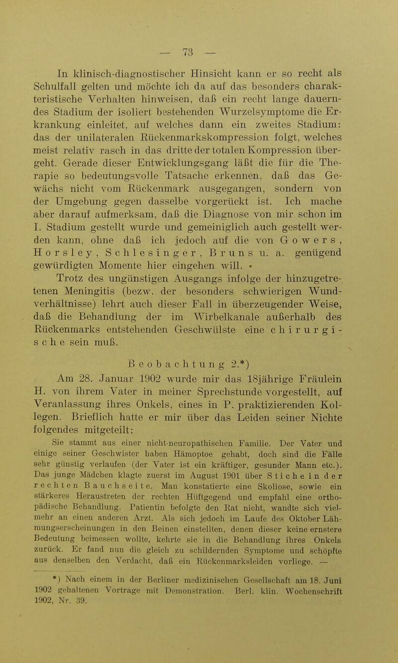 In klinisch-diagnostischer Hinsicht Icann er so recht als Schulfall gelten und möchte ich da auf das besonders charak- teristische Verhalten hinweisen, daß ein recht lange dauern- des Stadium der isoliert bestehenden Wurzelsymptome die Er- krankung einleitet, auf welches dann ein zweites Stadium: das der unilateralen Rückenmarkskompression folgt, welches meist relativ rasch in das dritte der totalen Kompression über- geht. Gerade dieser Entwicklungsgang läßt die für die The- rapie so bedeutungsvolle Tatsache erkennen, daß das Ge- wächs nicht vom Rückenmark ausgegangen, sondern von der Umgebung gegen dasselbe vorgerückt ist. Ich mache aber darauf aufmerksam, daß die Diagnose von mir schon im I. Stadium gestellt wurde und gemeiniglich auch gestellt wer- den kann, ohne daß ich jedoch auf die von G o w e r s , Horsley, Schlesinger, Bruns u. a. genügend gewürdigten Momente hier eingehen will. • Trotz des ungünstigen Ausgangs infolge der hinzugetre- tenen Meningitis (bezw. der besonders schwierigen Wund- verhältnisse) lehrt auch dieser Fall in überzeugender Weise, daß die Behandlimg der im Wirbelkanale außerhalb des Rückenmarks entstehenden Geschwülste eine chirurgi- sche sein muß. Beobachtung 2.*) Am 28. Januar 1902 wurde mir das 18jährige Fräulein H. von ihrem Vater in meiner Sprechstunde vorgestellt, auf Veranlassung ihres Onkels, eines in F. praktizierenden Kol- legen. Brieflich hatte er mir über das Leiden seiner Nichte folgendes mitgeteilt: Sie stammt aus einer nicht-neuropathischcn Familie. Der Vater und einige seiner Geschwister haben Hämoptoe gehabt, doch sind die Fälle sehr günstig verlaufen (der Vater ist ein kräftiger, gesunder Mann etc.). Das junge Mädchen klagte zuerst im August 1901 über Stiche in der rechten Bauchseite. Man konstatierte eine Skoliose, sowie ein stärkeres Heraustreten der rechten Hiiftgegend und empfahl eine ortho- pädische Beliandlung. Patientin befolgte den Rat nicht, wandte sich viel- mehr an einen anderen Arzt. Als sich jedoch im Laufe des Oktober Läh- mungserscheinungen in den Beinen einstellten, denen dieser keine ernstere Bedeutung beimessen wollte, kehrte sie in die Behandlung ihres Onkels zurück. Er fand nun die gleich zu schildernden Symptome und schöpfte aus denselben den Verdacht, daß ein Rückenmarksleiden vorliege. — *) Nach einem in der Berliner medizinischen Gesellschaft am 18. Juni 1902 gehauenen Vortrage mit Demonstration. Berl. klin. Wochenschrift 1902, Nr. .39.