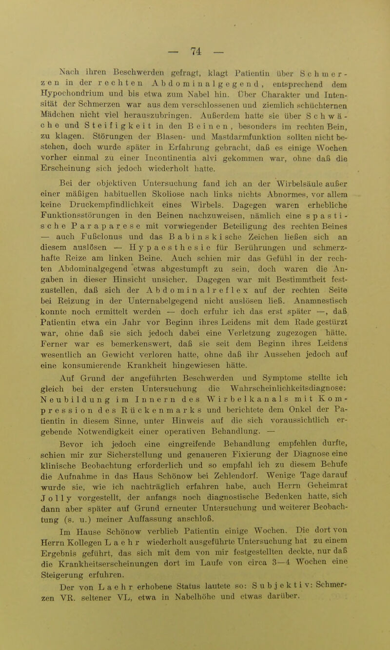 Nach ihren Beschwerden gefragt, klagt Patieiitiu über Schmer- zen in der rechten Abdominalgegend, entsprechend dem Hypochondrium und bis etwa zum Nabel hin. Uber Charakter und Inten- sität der Schmerzen war aus dem vevschlossonen und ziemlich schüchternen Mädchen nicht viel herauszubringen. Außerdem hatte sie über Schwä- che und Steifigkeit in den Beinen, besonders im rechten Bein, zu klagen. Störungen der Blasen- und Mastdarmfunktion sollten nicht be- stehen, doch wurde später in Erfahrung gebracht, daß es einige Wochen vorher einmal zu einer Incontinentia alvi gekommen war, ohne daß die Erscheinung sich jedoch wiederholt hatte. Bei der objektiven Untersuchung fand ich an der Wirbelsäule außer einer mäßigen habituellen Skoliose nach links nichts Abnormes, vor allem keine Druckempfindlichkeit eines Wirbels. Dagegen waren erhebliche Funktionsstörungen in den Beinen nachzuweisen, nämlich eine spasti- sche Paraparese mit vorwiegender Beteiligung des rechten Beines — auch Fußclonus und das B a b i n s k i sehe Zeichen ließen sich an diesem auslösen — Hypaesthesie für Berührungen und schmerz- hafte Eeize am linken Beine. Auch schien mir das Gefühl in der rech- ten Abdominalgegend etwas abgestumpft zu sein, doch waren die An- gaben in dieser Hinsicht unsicher. Dagegen war mit Bestimmtheit fest- zustellen, daß sich der Abdominal reflex auf der rechten Seite bei Reizung in der Unternabelgegend nicht auslösen ließ. Anamnestisch konnte noch ermittelt werden — doch erfuhr ich das erst später —, daß Patientin etwa ein Jahr vor Beginn ihres Leidens mit dem Rade gestürzt war, ohne daß sie sich jedoch dabei eine Verletzung zugezogen hätte. Ferner war es bemerkenswert, daß sie seit dem Beginn ihres Leidens wesentlich an Gewicht verloren hatte, ohne daß ihr Aussehen jedoch auf eine konsumierende Ki-ankheit hingewiesen hätte. Auf Grund der angeführten Beschwerden und Symptome stellte ich gleich bei der ersten Untersuchung die Wahrscheinlichkeitsdiagnose: Neubildung im Innern des Wirbelkanals mit Kom- pression des Rückenmarks und berichtete dem Onkel der Pa- tientin in diesem Sinne, unter Hinweis auf die sich voraussichtlich er- gebende Notwendigkeit einer operativen Behandlung. — Bevor ich jedoch eine eingreifende Behandlung empfehlen durfte, schien mir zur Sicherstellung und genaueren Fixierung der Diagnose eine klinische Beobachtung erforderlich und so empfahl ich zu diesem Bchufe die Aufnahme in das Haus Schönow bei Zehlendorf. Wenige Tage darauf wurde sie, wie ich nachträglich erfahren habe, auch Herrn Geheimrat J 0 1 1 y vorgestellt, der anfangs noch diagnostische Bedenken hatte, sich dann aber später auf Grund erneuter Untersuchung und weiterer Beobach- tung (s. u.) meiner Auffassung anschloß. Im Hause Schönow verblieb Patientin einige Wochen. Die dort von Herrn Kollegen L a e h r wiederholt ausgeführte Untersuchung hat zu einem Ergebnis geführt, das sich mit dem von mir festgestellten deckte, nur daß die Krankheitserscheinungen dort im Laufe von circa 3—4 Wochen eine Steigerung erfuhren. Der von L a e h r erhobene Status lautete so: Subjektiv: Schmer- zen VR. seltener VL, etwa in Nabelhöhe und etwas darüber.