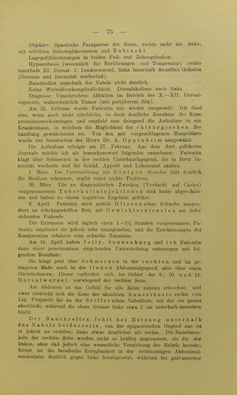 Objektiv: Spastische Paraparese der Beine, rechts mehr als links, mit erhöhten Sehnenphänomenen und B a b i n s k i. Lagcgefühlsstörungen in beiden Fuß- und Zehengelenken. Hypaeslhesie (wesentlich für Berührungen und Temperatur) rechts innerhalb XI. Dorsal- I. Lendenwurzel, links innerhalb desselben Gebietes (Grenzen und Intensität wechselnd). Bauchi-eflex unterhalb des Nabels nicht deutlich. Keine Wirbcldruckempfindlichkeit. Dorsalskoliose nach links. Diagnose: Umschriebene Affektion im Bereich des X.—XII. Dorsal- .segments, wahrscheinlich Tumor (mit peripherem Sitz). Am 25. Februar wurde Patientin mir- wieder vorgestellt. Ich fand eine, wenn auch nicht erhebliche, so doch deutliche Zunahme der Kom- pressionserscheinungen und empfahl nun dringend die Aufnahme in ein Krankenhaus, in welchem die Möglichkeit der chirurgischen Be- handlung gewährleistet sei. Von den mir vorgeschlagenen Hospitälern wurde das Sanatorium des Herrn Dr. A. Oppenheim ausgewählt. Die Aufnahme erfolgte am 27. Februar. Aus dem dort geführten Journale möchte ich als bemerkenswert folgendes entnehmen: Patientin klagt über Schmerzen in der rechten Unterbauchgegend, die in ihrer In- tensität wechseln und ihr Schlaf, Appetit und Lebensmut rauben. 1. März. Die Untersuchung mit Röntgen- Strahlen läßt deutlich die Skoliose erkennen, ergibt sonst nichts Positives. 20. März. Die zu diagnostischen Zwecken (Verdacht auf Caries) vorgenommenen Tuberkulininjektionen sind heute abgeschlos- sen und haben zu einem negativen Ergebnis geführt. 6. April. Patientin wird mittels Glisson scher Schwebe suspen- diert im schräggestellten Bett, mit Gewichtsextension am tiefer stehenden Fußende. Die Extension wird täglich circa 1—IJ/j Stunden vorgenommen; Pa- tientin empfindet sie jedoch sehr unangenehm, und die Erscheinungen der Kompression erfahren eine schnelle Zunahme. Am 15. April haben Jolly, Sonnenburg und i c h Patientin dann einer gemeinsamen eingehenden Untersuchung unterzogen mit fol- gendem Resultate: Sie klagt jetzt über Schmerzen in der rechten und im ge- ringeren Maße auch in der linken Abdominalgegend, also über einen Gürtelschmerz. Dieser verbreitet sich im Gebiet der 9., 10. und 11. Dorsalwurzel, vorwiegend der rechten Seite. Am Abdomen ist das Gefühl für alle Reize nahezu erloschen, und zwar erstreckt sich die Zone der absoluten Anaesthesie rechts vom Lig. Poupartii bis zu der S e i f f e r sehen Nabellinie, mit der sie genau abschließt, während die obere Grenze links etwa 2 cm unterhalb derselben bleibt. Der Bauchreflex fehlt bei Reizung unterhalb des Nabels beiderseits, von der epigastrischen Gegend aus ist er jedoch zu erzielen, links etwas deutlicher als rechts. Die Bauchmus- keln der rechten Seite werden nicht so kräftig angespannt, als die der linken, ohne daß jedoch eine wesentliche Verzielmng des Nabels besteht; ferner ist die faradischo Erregbarkeit in der rechtsseitigen Abdominal- muskulatur deutlich gegen links herabgesetzt, während bei galvanischer