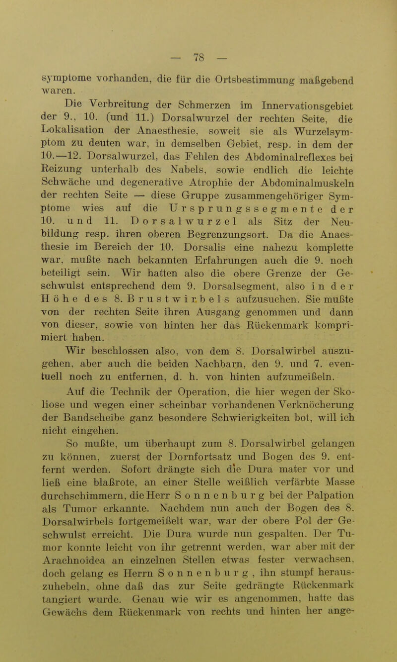 Symptome vorhanden, die für die Ortsbestimmung maßgebend waren. Die Verbreitung der Schmerzen im Innervationsgebiet der 9., 10. (und 11.) Dorsalwurzel der rechten Seite, die Lokalisation der Anaesthesie, soweit sie als Wurzelsym- ptom zu deuten war, in demselben Gebiet, resp. in dem der 10.—12. Dorsal Wurzel, das Fehlen des Abdominalreflexes bei Reizung unterhalb des Nabels, sowie endlich die leichte Schwäche und degenerative Atrophie der Abdominalmuskeln der rechten Seite — diese Gruppe zusammengehöriger Sym- ptome wies auf die Ursprungssegmente der 10. und 11. D o r s a 1 w u r z e 1 als Sitz der Neu- bildung resp. ihren oberen Begrenzungsort. Da die Anaes- thesie im Bereich der 10. Dorsalis eine nahezu komplette war, mußte nach bekannten Erfahrungen auch die 9. noch beteiligt sein. Wir hatten also die obere Grenze der Ge- schwulst entsprechend dem 9. Dorsalsegment, also i n d e r Höhe des 8. Brustwirbels aufzusuchen. Sie mußte von der rechten Seite ihren Ausgang genommen imd dann von dieser, sowie von hinten her das Rückenmark kompri- miert haben. Wir beschlossen also, von dem 8. Dorsalwirbel auszu- gehen, aber auch die beiden Nachbarn, den 9. und 7. even- tuell noch zu entfernen, d. h. von hinten aufzumeißeln. Auf die Technik der Operation, die hier wegen der Sko- liose und wegen einer scheinbar vorhandenen Verknöcherung der Bandscheibe ganz besondere Schwierigkeiten bot, will ich nicht eingehen. So mußte, um überhaupt zum 8. Dorsalwirbel gelangen zu können, zuerst der Dornfortsatz und Bogen des 9. ent- fernt werden. Sofort drängte sich die Dura mater vor und ließ eine blaßrote, an einer Stelle weißlich verfärbte Masse durchschimmern, die Herr Sonnenburg bei der Palpation als Tumor erkannte. Nachdem nun auch der Bogen des 8. Dorsalwirbels fortgemeißelt war, war der obere Pol der Ge- schwulst erreicht. Die Dura wurde nun gespalten. Der Tu- mor konnte leicht von ihr getrennt werden, war aber mit der Arachnoidea an einzelnen Stellen etwas fester verwachsen, doch gelang es Herrn Sonnenburg, ihn stumpf heraus- zuhebein, ohne daß das zur Seite gedrängte Rückenmark tangiert wurde. Genau wie wir es angenommen, hatte das Gewächs dem Rückenmark von rechts und hinten her ange-