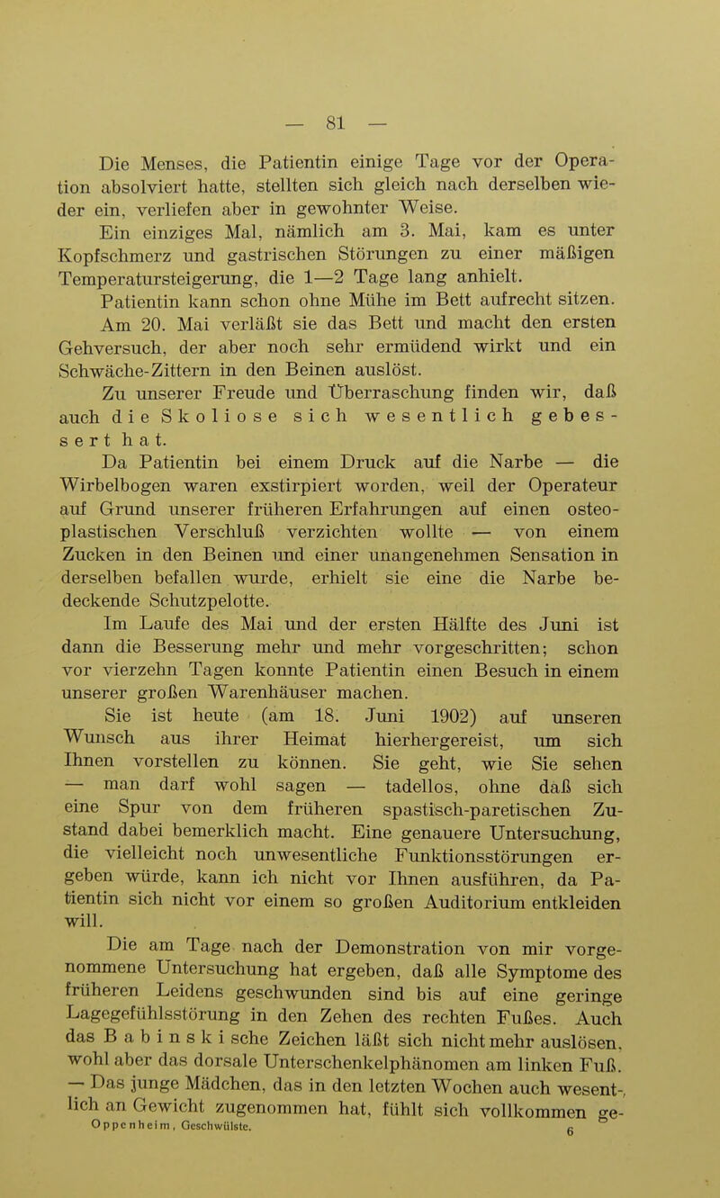 Die Menses, die Patientin einige Tage vor der Opera- tion absolviert hatte, stellten sich gleich nach derselben wie- der ein, verliefen aber in gewohnter Weise. Ein einziges Mal, nämlich am 3. Mai, kam es unter Kopfschmerz und gastrischen Störungen zu einer mäßigen Temperatursteigerung, die 1—2 Tage lang anhielt. Patientin kann schon ohne Mühe im Bett aufrecht sitzen. Am 20. Mai verläßt sie das Bett und macht den ersten Gehversuch, der aber noch sehr ermüdend wirkt und ein Schwäche-Zittern in den Beinen auslöst. Zu unserer Freude und Überraschung finden wir, daß auch die Skoliose sich wesentlich gebes- sert hat. Da Patientin bei einem Druck auf die Narbe — die Wirbelbogen waren exstirpiert worden, weil der Operateur auf Grund unserer früheren Erfahrimgen auf einen osteo- plastischen Verschluß verzichten wollte — von einem Zucken in den Beinen und einer unangenehmen Sensation in derselben befallen wurde, erhielt sie eine die Narbe be- deckende Schutzpelotte. Im Laufe des Mai und der ersten Hälfte des Juni ist dann die Besserung mehr und mehr vorgeschritten; schon vor vierzehn Tagen konnte Patientin einen Besuch in einem unserer großen Warenhäuser machen. Sie ist heute (am 18. Juni 1902) auf unseren Wunsch aus ihrer Heimat hierher gereist, um sich Ihnen vorstellen zu können. Sie geht, wie Sie sehen — man darf wohl sagen — tadellos, ohne daß sich eine Spur von dem früheren spastisch-paretischen Zu- stand dabei bemerklich macht. Eine genauere Untersuchung, die vielleicht noch unwesentliche Funktionsstörungen er- geben würde, kann ich nicht vor Ihnen ausführen, da Pa- tientin sich nicht vor einem so großen Auditorium entkleiden will. Die am Tage nach der Demonstration von mir vorge- nommene Untersuchung hat ergeben, daß alle Symptome des früheren Leidens geschwunden sind bis auf eine geringe Lagegefühlsstörung in den Zehen des rechten Fußes. Auch das B a b i n s k i sehe Zeichen läßt sich nicht mehr auslösen, wohl aber das dorsale Unterschenkelphänomen am linken Fuß. — Das junge Mädchen, das in den letzten Wochen auch wesent- lich an Gewicht zugenommen hat, fühlt sich vollkommen ge- Oppcnheim, Geschwülste. k