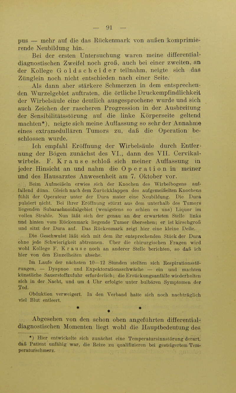 pus — mehr auf die das Rückenmark von außen komprimie' rende Neubildung hin. Bei der ersten Untersuchung waren meine differential- diägnostischen Zweifel noch groß, auch bei einer zweiten, an der Kollege Goldsc heider teilnahm, neigte sich das Zünglein noch nicht entschieden nach einer Seite. Als dann aber stärkere Schmerzen in dem entsprechen- den Wui'zelgebiet auftraten, die örtliche Druckempfindlichkeii der Wirbelsäule eine deutlich ausgesprochene wurde und sich auch Zeichen der rascheren Progression in der Ausbreitung der Sensibilitätsstörung auf die linke Körperseite geltend machten*), neigte sich meine Auffassung so sehr der Annahme eines extramedullären Tumors zu, daß die Operation be- schlossen wurde. Ich empfahl Eröffnung der Wirbelsäule durch Entfer- nung der Bögen zunächst des VI., dann des VII. Cervikal- wirbels. F. Krause schloß sich meiner Auffassung in jeder Hinsicht an und nahm die Operation in meiner und des Hausarztes Anwesenheit am 7. Oktober vor. • Beim Aufmeißeln erwies sich der Knoclien des Wirbelbogens auf- fallend dünn. Gleich nach dem ZurUckklappen des aufgemeißelten Knochoni? fühlt der Operateur unter der Dura mater eine Neubildung. Die Dura pulsiert nicht. Bei ihrer Eröffnung stürzt aus dem unterhalb des Tumors liegenden Subarachnoidalgebiet (wenigstens so schien es uns) Liquor im vollen Strahle. Nun läßt sich der genau an der erwarteten Stelle links und hinten vom Eückenmark liegende Tumor iibersehen; er ist kirschgroß und sitzt der Dura auf. Das Eückenmark zeigt hier eine kleine Delle. Die Geschwulst läßt sich mit dem ihr entsprechenden Stück der Dura ohne jede Schwierigkeit abtrennen. Über die chirurgischen Fragen wird wohl Kollege F. Krause noch an anderer Stelle berichten, so daß ich hier von den Einzelheiten absehe. Im Laufe der nächsten 10—12 Stunden stellten sich Eespirationsstö- rungen, — Dyspnoe und Expektorationsschwäche — ein und machten künstliche Sauerstoffzufuhr erforderlich; die Erstickungsanfälle wiederholten sich in der Nacht, und um 4 Uhr erfolgte unter bulbären Symptomen der Tod. Obduktion verweigert. In den Verband hatte sich noch nachträglich viel Blut entleert. * * Abgesehen von den schon oben angeführten differential- diagnostischen Momenten liegt wohl die Hauptbedeutung des *) Hier entwickelte sich zunächst eine Temperatursinnslörung derart, daß Patient unfähig war, die Eeize zu qualifizieren bei gesteigertem Tem- peraturschmerz.