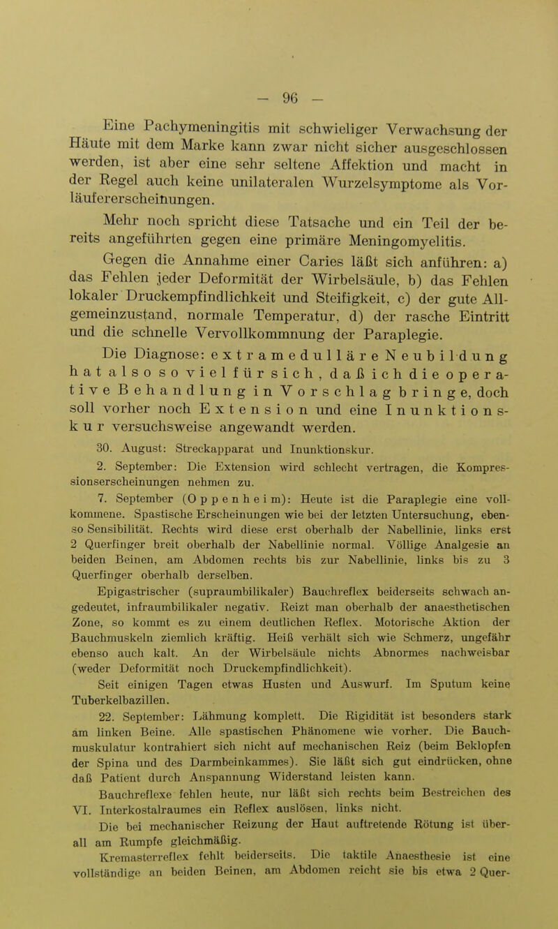 Eine Pachymeningitis mit schwieliger Verwachsung der Häute mit dem Marke kann zwar nicht sicher ausgeschlossen werden, ist aber eine sehr seltene Affektion und macht in der Regel auch keine unilateralen Wurzelsymptome als Vor- läufererscheinungen. Mehr noch spricht diese Tatsache und ein Teil der be- reits angeführten gegen eine primäre Meningomyelitis. Gegen die Annahme einer Caries läßt sich anführen: a) das Fehlen jeder Deformität der Wirbelsäule, b) das Fehlen lokaler Druckempfindlichkeit und Steifigkeit, c) der gute All- gemeinzustand, normale Temperatur, d) der rasche Eintritt und die schnelle Vervollkommnung der Paraplegie. Die Diagnose: extramedulläre Neubildung hatalso sovielfürsich, daßichdieopera- tive Behandlung in Vorschlag bringe, doch soll vorher noch Extension und eine Inunktions- k u r versuchsweise angewandt werden. 30. August: Streckapparat und Inunktionskur. 2. September: Die Extension wird schlecht vertragen, die Kompres- sionserscheinungen nehmen zu. 7. September (Oppenheim): Heute ist die Paraplegie eine voll- kommene. Spastische Erscheinungen wie bei der letzten Untersuchung, eben- so Sensibilität. Rechts wird diese erst oberhalb der Nabellinie, links erst 2 Querfinger breit oberhalb der Nabellinie normal. Völlige Analgesie an beiden Beinen, am Abdomen rechts bis zur Nabellinie, links bis zu 3 Querfinger oberhalb derselben. Epigastrischer (supraumbilikaler) Bauchreflex beiderseits schwach an- gedeutet, infraumbilikaler negativ. Reizt man oberhalb der anaesthetischen Zone, so kommt es zu einem deutlichen Reflex. Motorische Aktion der Bauchmuskeln ziemlich kräftig. Heiß verhält sich wie Schmerz, ungefähr ebenso auch kalt. An der Wirbelsäule nichts Abnormes nachweisbar (weder Deformität noch Druckempfindlichkeit). Seit einigen Tagen etwas Husten und Auswurf. Im Sputum keine Tuberkelbazillen. 22. September: Lähmung komplett. Die Rigidität ist besonders stark am linken Beine. Alle spastischen Phänomene wie vorher. Die Bauch- rauskulatur kontrahiert sich nicht auf mechanischen Reiz (beim Beklopfen der Spina und des Darmbeinkammes). Sie läßt sich gut eindrücken, ohne daß Patient durch Anspannung Widerstand leisten kann. Bauchreflexe fehlen heute, nur läßt sich rechts beim Bestreichen des VI. Interkostalraumes ein Reflex auslösen, links nicht. Die bei mechanischer Reizung der Haut auftretende Rötung ist über- all am Rumpfe gleichmäßig. Kremasterreflex fehlt beider-seits. Die taktile Anaestheeie ist eine vollständige an beiden Beinen, am Abdomen reicht sie bis etwa 2 Quer-