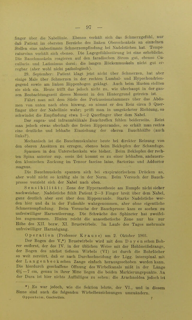 fingcr über die Nabellinie. Ebenso verhält sich das Schmerzgefühl, nur daß Patient im obersten Bereiche des linken Oberschenkels an einzelnen Stellen eine unbestimmte Schmerzempfindung bei Nadelstichen.hat. Tempe- ratui-sinn verhält sich ebenso. Die Lagegeiühlsstörung ist eine erhebliche. Die Bauchmuskeln reagieren auf den faradischen Strom gut, ebenso Cu- cullaris und Latissimus dorsi; die langen Rückenmuskeln nicht gut er- regbar (aber wohl nicht pathologisch). 29. September: Patient klagt jetzt nicht über Schmerzen, hat aber einige Male über Schmerzen in der rechten Lumbal- und Hypochondrien- gegend sowie am linken Eippenbogen geklagt. Auch beim Husten stellten sie sich ein. Heute trifft das jedoch nicht zu, wie überhaupt in der gan- zen Beobachtungszeit dieses Moment in den Hintergrund getreten ist. Fährt man mit dem Stiele des Perkussionshammers über das Abdo- men von unten nach oben hinweg, so nimmt er den Reiz circa 3 Quer- finger über der Nabellinie wahr; prüft man in umgekehrter Richtung, so sch-\vindet die Empfindung etwa 1—2 Querfinger über dem Nabel. Der supra- und infraumbilikale Bauchreflex fehlen beiderseits. Reizt man jedoch etwas oberhalb des freien Rippenrandes, so erhält man rechts eine deutliche und lebhafte Einziehung der oberen Bauchhälfte (auch links?). Mechanisch ist die Bauchmuskulatur heute bei direkter Reizung von den oberen Ansätzen zu erregen, ebenso beim Beklopfen der Schamfuge. Spasmen in den Unterschenkeln wie bisher. Beim Beklopfen der rech- ten Spina anterior sup. ossis ilei kommt es zu einer lebhaften, andauern- den klonischen Zuckung im Tensor fasciae latae, Sartorius und Adductor magnus. Die Bauchmuskeln spannen sich bei exspiratorischem Drücken an, aber wohl nicht so kräftig als in der Norm. Beim Versuch der Bauch- presse verzieht sich der Nabel nach oben. Sensibilität: Zone der Hyperaesthesie am Rumpfe nicht sicher nachweisbar. Nadelstiche fühlt Patient 2—3 Finger breit über dem Nabel, ganz deutlich aber erst über dem Rippenrande. Starke Nadelstiche wer- den hier und da in der Fußsohle wahrgenommen, aber ohne eigentliche Schmerzempfindung. Beim Versuche der Bauchpresse kam es soeben zu unfreiwilliger Harnentleerung. Die Schwäche des Sphincter hat zweifel- los zugenommen. Hinten reicht die anaesthetische Zone nur bis zur Höhe des XII. bezw. XI. Brustwirbels. Im Laufe des Tages mehrmals unfreiwilliger Harnabgang. Operation (Professor Krause) am 2. Oktober 1903. Der Bogen des V..*) Brustwirbels wird mit dem Doyen sehen Boh- rer entfernt, der des IV. in der üblichen Weise mit der Hohlmeißelzange, der Bogen des nächst tieferen Wirbels (VI) ist durch die Bohrlöcher so weit zerstört, daß er nach Durchschncidung der Ligg. interspinal, mit der Langenbeck sehen Zange einfach herausgeschoben werden kann. Die hierdurch geschaffene Öffnung des Wirbelkanals mißt in der Länge 6)4 —7 cm, genau in ihrer Mitte liegen die beiden Markierungspunkte. An der Dura ist hier nichts Auffälliges zu sehen; die Arachnoidea jedoch ist *) Es war jedoch, wie die Sektion lehrte, der VI., und in diesem Sinne sind auch die folgenden Wirbclbezeichnungen umzuändern. Oppenheim, Geschwülste. 7
