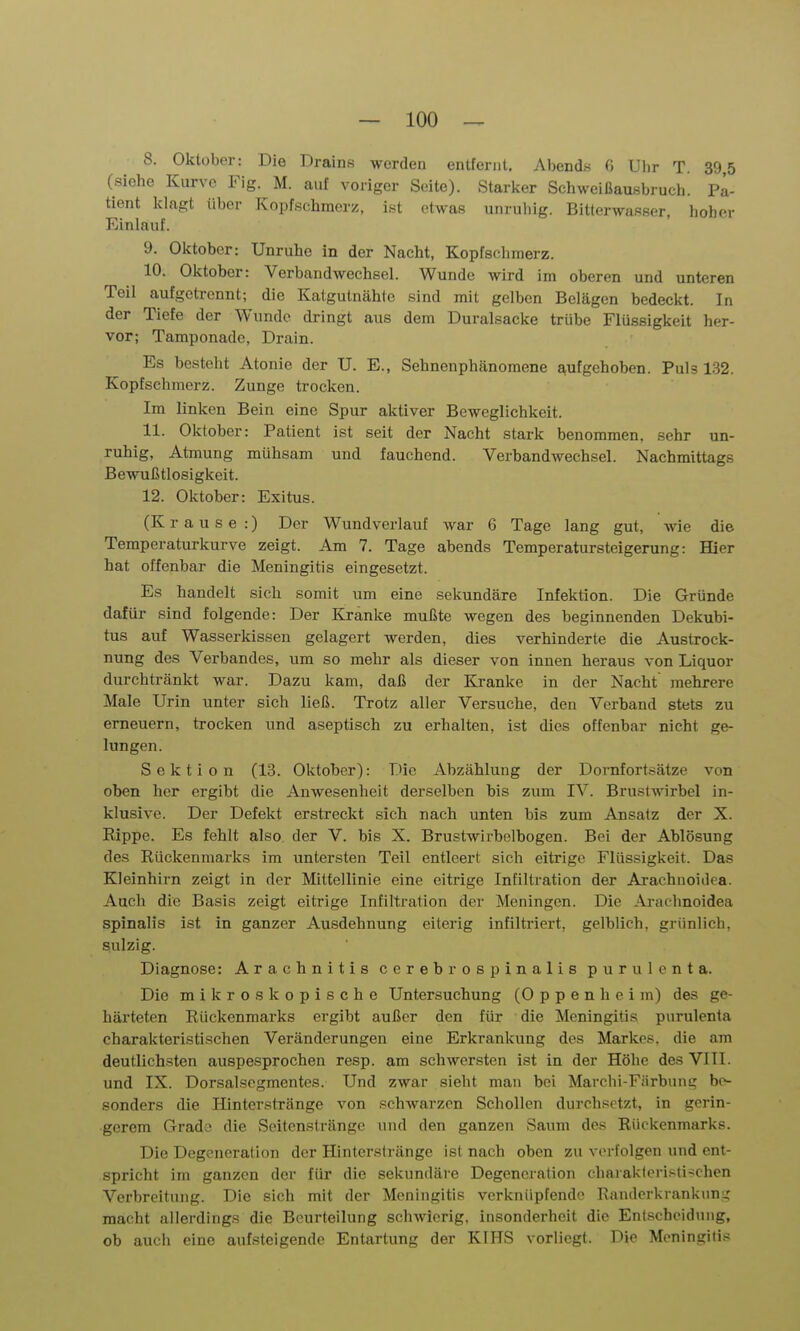 8. Oktober: Die Drains werden entfernt. Abends G Ubr T. 39,5 (siehe Kurve Fig. M. auf voriger Seite). Starlcer Schweißaußbruch. Fa- tient klagt über Kopfschmerz, ist etwas unruliig. Bitterwasser hoher Einlauf. 9. Oktober: Unruhe in der Nacht, Kopfschmerz. 10. Oktober: Verbandwechsel. Wunde wird im oberen und unteren Teil aufgeti-ennt; die Katgutnähtc sind mit gelben Belägen bedeckt. In der Tiefe der Wunde dringt aus dem Duralsäcke trübe Flüssigkeit her- vor; Tamponade, Drain. Es besteht Atonie der U. E., Sehnenphänomene aufgehoben. Puls 132. Kopfschmerz. Zunge trocken. Im linken Bein eine Spur aktiver Beweglichkeit. 11. Oktober: Patient ist seit der Nacht stark benommen, sehr un- ruhig, Atmung mühsam und fauchend. Verbandwechsel. Nachmittags Bewußtlosigkeit. 12. Oktober: Exitus. r a u s e :) Der Wundverlauf war 6 Tage lang gut, wie die Temperaturkurve zeigt. Am 7. Tage abends Temperatursteigerung: Hier hat offenbar die Meningitis eingesetzt. Es handelt sich somit um eine sekundäre Infektion. Die Gründe dafür sind folgende: Der Kranke mußte wegen des beginnenden Dekubi- tus auf Wasserkissen gelagert werden, dies verhinderte die Austrock- nung des Verbandes, um so mehr als dieser von innen heraus von Liquor durchtränkt war. Dazu kam, daß der Kranke in der Nacht mehrere Male Urin unter sich ließ. Trotz aller Versuche, den Verband stets zu erneuern, trocken und aseptisch zu erhalten, ist dies offenbar nicht ge- lungen. Sektion (13. Oktober): Die Abzahlung der Dornfort.sätze von oben her ergibt die Anwesenheit derselben bis zum IV. Brustwirbel in- klusive. Der Defekt erstreckt sich nach unten bis zum Ansatz der X. Rippe. Es fehlt also der V. bis X. Brustwirbelbogen. Bei der Ablösung des Rückenmarks im untersten Teil entleert sich eitrige Flüssigkeit. Das Kleinhirn zeigt in der Mittellinie eine eitrige Infiltration der Arachnoidca. Auch die Basis zeigt eitrige Infiltration der Meningen. Die Arachnoidea spinalis ist in ganzer Ausdehnung eiterig infiltriert, gelblich, grünlich, Siulzig. Diagnose: Arachnitis cerebrospinalis purulenta. Die mikroskopische Untersuchung (Oppenheim) des ge- härteten Rückenmarks ergibt außer den für die Meningitis purulenta charakteristischen Veränderungen eine Erkrankung des Markes, die am deutlichsten auspesprochen resp. am schwersten ist in der Höhe des VIII. und IX. Dorsalsegmentes. Und zwar sieht mau bei Marcbi-Fiirbung be- sonders die Hinterstränge von schwarzen Schollen durchsetzt, in gerin- gerem Grade die Seitenstränge und den ganzen Saum des Rückenmarks. Die Degeneration der Hinlerstränge ist nach oben zu verfolgen und ent- spricht im ganzen der für die sekundäre Degeneration chaiakleristi-chen Verbreitung. Die sich mit der Meningitis verknüpfende Randerkrankung macht allerdings die Beurteilung schwierig, insonderheit die Entscheidung, ob auch eine aufsteigende Entartung der KIHS vorliegt. Die Meningitis