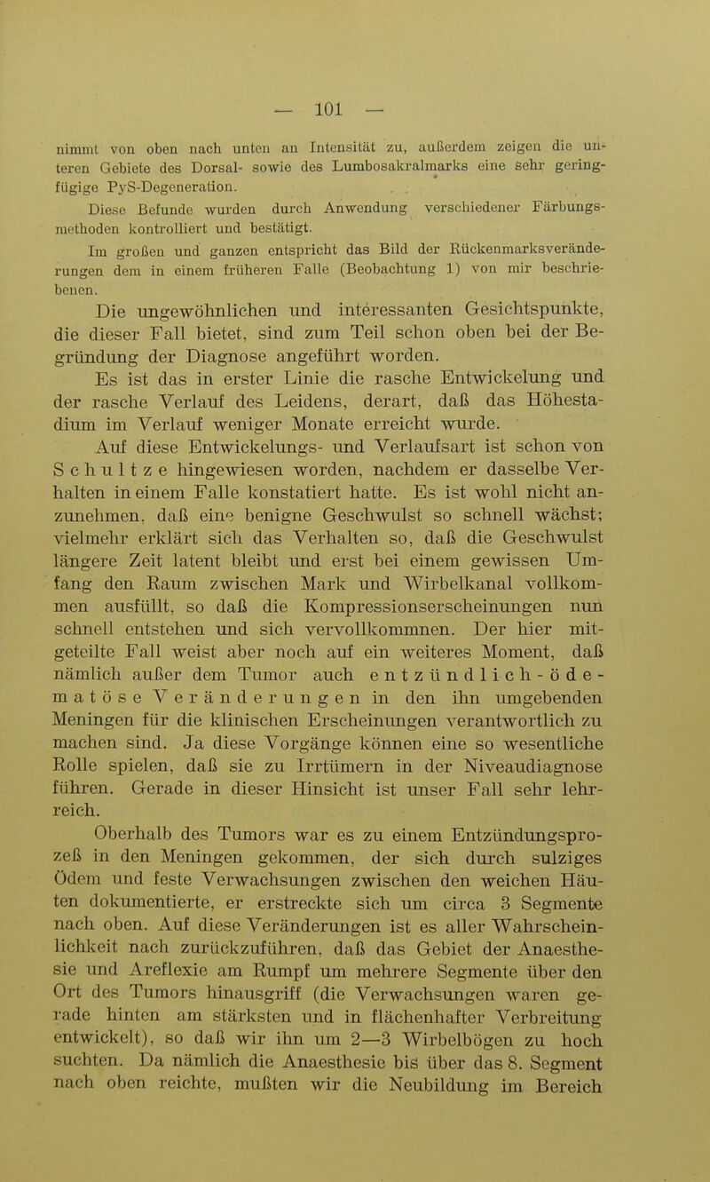 nimmt von oben nach unten an Intensität zu, außerdem zeigen die un- teren Gebiete des Dorsal- sowie des Lumbosakralmarks eine sehr gering- fügige PyS-Degeneration. Diese Befunde wurden durch Anwendung verschiedener Färbungs- methoden Icontrolliert und bestätigt. Im großen und ganzen entspricht das Bild der Rückenmarksverände- rungen dem in einem früheren Falle (Beobachtung 1) von mir beschrie- benen. Die ungewölinlichen und interessanten Gesichtspunkte, die dieser Fall bietet, sind zum Teil schon oben bei der Be- gründung der Diagnose angeführt worden. Es ist das in erster Linie die rasche Entwickelung und der rasche Verlauf des Leidens, derart, daß das Höhesta- dium im Verlauf weniger Monate erreicht wurde. Auf diese Entwickelungs- und Verlaufsart ist schon von Schnitze hingewiesen worden, nachdem er dasselbe Ver- halten in einem Falle konstatiert hatte. Es ist wohl nicht an- zunehmen, daß eine benigne Geschwulst so schnell wächst; vielmehr erklärt sich das Verhalten so, daß die Geschwulst längere Zeit latent bleibt und erst bei einem gewissen Um- fang den Raum zwischen Mark und Wirbelkanal vollkom- men ausfüllt, so daß die Kompressionserscheinungen nun schnell entstehen und sich vervollkommnen. Der hier mit- geteilte Fall weist aber noch auf ein weiteres Moment, daß nämlich außer dem Tumor auch entzündlich-öd e- matöse Veränderungen in den ihn umgebenden Meningen für die klinischen Erscheinimgen verantwortlich zu machen sind. Ja diese Vorgänge können eine so wesentliche Rolle spielen, daß sie zu Irrtümern in der Niveaudiagnose führen. Gerade in dieser Hinsicht ist unser Fall sehr lehr- reich. Oberhalb des Tumors war es zu einem Entzündungspro- zeß in den Meningen gekommen, der sich durch sulziges Ödem und feste Verwachsungen zwischen den weichen Häu- ten dokumentierte, er erstreckte sich um circa 3 Segmente nach oben. Auf diese Veränderungen ist es aller Wahrschein- lichkeit nach zurückzuführen, daß das Gebiet der Anaesthe- sie und Areflexie am Rumpf um mehrere Segmente über den Ort des Tumors hinausgriff (die Verwachsungen waren ge- rade hinten am stärksten und in flächenhafter Verbreitung entwickelt), so daß wir ihn um 2—3 Wirbelbögen zu hoch suchten. Da nämlich die Anaesthesie bis über das 8. Segment nach oben reichte, mußten wir die Neubildung im Bereich