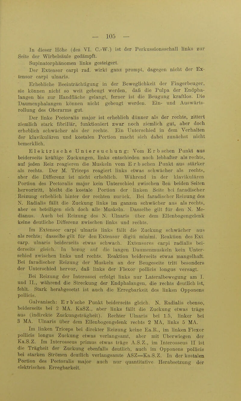 In dieser Höhe (des VI. C.-W.) ist der Perkussionsschall links zur Seite der Wirbelsäule gedämpft. Supinatorphänomen links gesteigert. Der Extensor carpl rad. wirkt ganz prompt, dagegen nicht der Ex- tensor carpi ulnaris. Erhebliche Beeinträchtigung in der Beweglichkeit der Fingerbeuger, sie können nicht so weit gebeugt werden, daß die Pulpa der Endpha- langen bis zur Handfläche gelangt, ferner ist die Beugung kraftlos. Die Daumenphalangen können nicht gebeugt werden. Ein- und Auswärts- rollung des Oberarms gut. Der linke Pectoralis major ist erheblich dünner als der rechte, zittert ziemlich stark fibrillär, funktioniert zwar noch ziemlich gut, aber doch erheblich schwächer als der rechte. Ein Unterschied in dem Verhalten der klavikulären und kostalen Portion macht sich dabei zunächst nicht bemerklich. Elektrische Untersuchung: Vom E r b sehen Punkt aus beiderseits kräftige Zuckungen, links entschieden noch lebhafter als rechts, auf Jeden Reiz reagieren die Muskeln vom Erb sehen Punkt aus stärker als rechts. Der M. Triceps reagiert links etwas schwächer als rechts, aber die Differenz ist nicht erheblich. Während in der klavikulären Portion des Pectoralis major kein Unterschied zwischen Hen beiden Seiten hervortritt, bleibt die kostale Portion der linken Seite b?i faradischer Reizung erheblich hinter der rechten zurück. Bei faradischer Reizung des N. Radialis fällt die Zuckung links im ganzen schwächer aus als rechts, aber es beteiligen sich doch alle Muskeln. Dasselbe gilt für den N. Me- dianus. Auch bei Reizung des N. Ulnaris über dem Ellenbogengelenk keine deutliche Differenz zwischen links und rechts. Im Extensor carpi ulnaris links fällt die Zuckung schwächer aus als rechts; dasselbe gilt für den Extensor digiti minimi. Reaktion des Ext. carp. ulnaris beiderseits etwas schwach. Extensores carpi radialis bei- derseits gleich. In bezug auf die langen Daumenmuskeln kein Unter- schied zwischen links und rechts. Reaktion beiderseits etwas mangelhaft. Bei faradischer Reizung der Muskeln an der Beugeseite tritt besonders der Unterschied hervor, daß links der Flexor poUicis longus versagt. Bei Reizung der Interossei erfolgt links nur Lateralbewegung am I. und IL, während die Streckung der Endphalangen, die rechts deutlich ist, fehlt. Stark herabgesetzt ist auch die Erregbarkeit des linken Opponens pollicis. Galvanisch: E r b'sche Punkt beiderseits gleich. N. Radialis ebenso, beiderseits bei 2 MA. KaSZ., aber links fällt die Zuckung etwas träge aus (indirekte Zuckungsträgheit). Rechter Ulnaris bei 1.5, linker bei 3 MA. Ulnaris über dem Ellenbogengclenk rechts 2 MA, links 5 MA. Im linken Triceps bei direkter Reizung keine Ea.R., im linken Flexor pollicis longus Zuckung etwas verlangsamt, aber mit Überwiegen der Ka.S.Z. Im Intcrosseus primus etwas träge A.S.Z., im Inlerosseus II ist die Trägheit der Zuckung ebenfalls deutlich, auch im Opponens pollicis bei starken Strömen deutlich verlangsamte ASZ-=Ka.S.Z. In der kostalen Portion des Pectoralis major auch nur quantitative Herabsetzung der elektrischen Erregbarkeit.