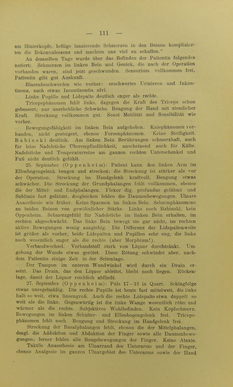 am Hinterkopfe, heftige lanziereiule Schmerzen in den Beinen komplizier- ten die Rekonvaleszenz und machten uns viel zu schaffen. An demselben Tage wurde über das Befinden der Patientin folgendes notiert: Schmerzen im linken Bein und Genick, die nach der Operation vorhanden waren, sind jetzt geschwunden. Sensorium vollkommen frei, Patientin gibt gut Auskunft. Blasenbeschwerden wie vorher: erschwertes Urinieren und Inkon- tinenz, auch etivas Incontinentia alvi. Linke Pupille und Lidspalte deutlich enger als rechte. Tricepsphänomen fehlt links, dagegen die Kraft des Triceps schon gebessert; nur unerhebliche Schwäche. Beugung der Hand mit ziemlicher Kraft. Streckung vollkommen gut. Sonst Motilität und Sensibilität wie vorher. Bewegungsfähigkeit im linken Bein aufgehoben. Kniephänomen vor- handen, nicht gesteigert, ebenso Fersenphänomen. Keine Steifigkeit. Babinski deutlich. Am linken Bein Berührungen schmerzhaft, auch für leise Nadelstiche Uberempfindlichkeit, anscheinend auch für Kälte. Nadelstiche und Temperaturreize am ganzen rechten Unterschenkel und Fuß nicht deutlich gefühlt. 25. September (Oppenheim): Patient kann den linken Arm im Ellenbogengelenk beugen und strecken; die Streckung ist stärker als vor der Operation. Streckung im Handgelenk kraftvoll, Beugung etwas schwächer. Die Streckung der Grundphalangen fehlt vollkommen, ebenso die der Mittel- und Endphalangen. Flexor dig. profundus gelähmt und Sublimis fast gelähmt, desgleichen fehlen die Daumenbewegungen. Ulnare Anaesthesie wie früher. Keine Spasmen im linken Bein. Selmenphänomene an beiden Beinen von gewöhnlicher Stärke. Links noch Babinsld, kein Oppenheim. Schmerzgefühl für Nadelstiche im linken Bein erhalten, im rechten abgeschwächt. Das linke Bein bewegt sie gar nicht, im rechten aktive Bewegungen wenig ausgiebig. Die Differenz der Lidspaltenweite ist größer als vorher, beide Lidspalten und Pupillen sehr eng, die linke noch wesentlich enger als die rechte (aber Morphium!). Verbandwechsel. Verbandstoff stark von Liquor durchtränkt. Um- gebung der Wunde etwas gerötet. Diese Rötung schwindet aber, nach- dem Patientin einige Zeit in der Seitenlage. Der Tampon im unteren Wundwinkel wird durch ein Drain er- setzt. Das Drain, das den Liquor ableitet, bleibt noch liegen. Rücken- lage, damit der Liquor reichlich abfließt. 27. September (Oppenheim): Puls 17—18 in Quart. Schlagfolge etwas unregelmäßig. Die rechte Pupille ist heute fast mittehveit, die linke halb so weit, etwa linsengroß. Auch die rechte Lidspalte etwa doppelt so weit als die linke. Gegenwärtig ist die linke Wange wesentlich röter und wärmer als die rechte. Subjektives Wohlbefinden. Kein Kopfschmerz. Bewegungen im linken Schulter- und Ellenbogcngclenk frei. Triceps- phänomen fehlt noch. Beugung und Streckung im Handgelenk frei. Streckung der Basalphalangen fehlt, ebenso die der Mittclphalangon, desgl. die Adduktion und Abduktion der Finger sowie alle Daumenbewe- gungen; ferner fehlen alle Beugebewegungen der Finger. Keine Ataxie. Taktile Anaesthesie am Ulnarrand des Unterarms und der Finger, ebenso Analgesie im ganzen Ulnargebiet des Unterarms sowie der Hand