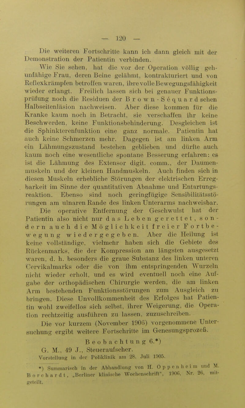 Die weiteren Fortschritte Icann icli dann gleich mit der Demonstration der Patientin verbinden. Wie Sie sehen, hat die vor der Operation völlig geh- imfähige Frau, deren Beine gelähmt, kontrakturiert und von Rcflexkrämpfen betroffen waren, ihre volle Bewegungsfähigkeit wieder erlangt. Freilich lassen sich bei genauer Funktions- prüfung noch die Residuen der Brown-Sequard sehen Halbseitenläsion nachweisen. Aber diese kommen für die Kranke kaum noch in Betracht, sie verschaffen ihr keine Beschwerden, keine Funktionsbehinderung. Desgleichen ist die Sphinkterenfunktion eine ganz normale. Patientin hat auch keine Schmerzen mehr. Dagegen ist am linken Arm ein Lähmungszustand bestehen geblieben und dürfte auch kaum noch eine wesentliche spontane Besserung erfahren: es ist die Lähmung des Extensor digit. comm., der Daumen- muskeln und der kleinen Handmuskeln. Auch finden sich in diesen Muskeln erhebliche Störungen der elektrischen Erreg- barkeit im Sinne der quantitativen Abnahme und Entartungs- reaktion. Ebenso sind noch geringfügige Sensibilitätsstö- rungen am ulnaren Rande des linken Unterarms nachwei-sbar. Die operative Entfernung der Geschwulst hat der Patientin also nicht nur das Leben gerettet, son- dern auch die Möglichkeit freier Fortbe- wegung wiedergegeben. Aber die Heilung ist keine vollständige, vielmehr haben sich die Gebiete des Rückenmarks, die der Kompression am längsten ausgesetzt waren, d. h. besonders die graue Substanz des linken unteren Cervikalmarks oder die von ihm entspringenden Wiu'zeln nicht wieder erholt, und es wird eventuell noch eine Auf- gabe der orthopädischen Chirurgie werden, die am linken Arm bestehenden Funktionsstörmigen zum Ausgleich zu bringen. Diese UnVollkommenheit des Erfolges hat Patien- tin wohl zweifellos sich selbst, ihrer Weigerung, die Opera- tion rechtzeitig ausführen zu lassen, zuzuschreiben. Die vor kurzem (November 1906) vorgenommene Unter- suchung ergibt weitere Fortschritte im Genesungsprozeß. Beobachtung 6.*) G. M., 49 J., Steuer auf scher. Vorstellung in der Poliklinik am 28. Juli 1905. *) Summarisch in der Abhandlung von H. 0 p p •> 'i i B o r c h a r d t, „Berliner klinische Wochenschrift^ 1906, Nr. 2G. mit- geteilt.