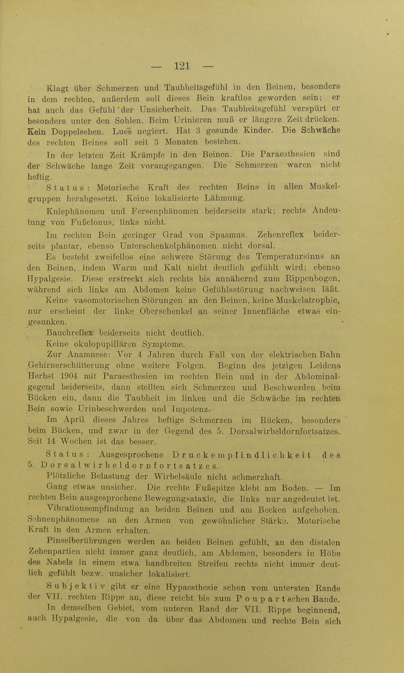 Klagt über Schmerzen und Taubheitsgefühl in den Beinen, besonders in dem rechten, außerdem soll dieses Bein kraftlos geworden sein; er hat auch das Gefühl'der Unsicherheit. Das Taubheitsgefühl verspürt er besonders unter den Sohlen. Beim Urinieren muß er längere Zeit drücken. Kein Doppelsehen. Lues uegiert. Hat 3 gesunde Kinder. Die Schwäche des rechten Beines soll seit 3 Monaten bestehen. In der letzten Zeit Krämpfe in den Beinen. Die Paraosthesien sind der Schwäche lange Zeit vorangegangen. Die Schmerzen waren nicht heftig. Status: Motorische Kraft des rechten Beins in allen Muskel- gruppen herabgesetzt. Keine lokalisierte Lähmung. Kniephänomen und Fersenphänomen beiderseits stark; rechts Andeu- tung von Fußclonus, links nicht. Im rechten Bein geringer Grad von Spasmus. Zehenreflex beider- seits plantar, ebenso Unterschenkelphänomen nicht dorsal. Es besteht zweifellos eine schwere Störung des Temperatursinns an den Beinen, indem Warm und Kalt nicht deutlich gefühlt wird; ebenso Ilypalgesie. Diese erstreckt sich rechts bis annähernd zum Rippenbogen, während sich links am Abdomen keine Gefühlsstörung nachweisen läßt. Keine vasomotorischen Störungen an den Beinen, keine Muskelati'ophie, nur erscheint der linke Oberschenkel an seiner Innenfläche etwas ein- gesunken. Bauchreflex beiderseits nicht deutlich. Keine okulopupilläi'en Symptome. Zur Anamnese: Vor 4 Jahren durch Fall von der elektrischen Bahn Gehirnerschütterung ohne weitere Folgen. Beginn des jetzigen Leidens Herbst 1904 mit Paraesthesien im rechten Bein und in der Abdominal- gegend beiderseits, dann stellten sich Schmerzen und Beschwerden beim Bücken ein, dann die Taubheit im linken und die Schwäche im rechten Bein sowie Urinbeschwerden und Impotenz. Im April dieses Jahres heftige Schmerzen im Eücken, besonders beim Bücken, und zwar in der Gegend des 5. Dorsalwirbeldornfortsatzes. Seit 14 Wochen ist das besser. Status: Ausgesprochene Druckempfindlichkeit des 5. Dorsalwirbeldornfortsatzes. Plötzliche Belastung der Wirbelsäule nicht schmerzhaft. Gang etwas unsicher. Die rechte Fußspitze klebt am Boden. — Im rechten Bein ausgesprochene Bewegungsataxie, die links nur angedeutet ist. Vibrationsempfindung an beiden Beinen und am Becken aufgehoben. Sjhnenphänomene an den Armen von gewöhnlicher Stärke. Motorische Kraft in den Armen erhalten. Pinselberührungen werden an beiden Beinen gefühlt, an den distalen Zehenpartien nicht immer ganz deutlich, am Abdomen, besonders in Höhe des Nabels in einem etwa handbreiten Streifen rechts nicht immer deut- lich gefühlt bezw. unsiclier lokalisiert. Subjektiv gibt er eine Hypaesthesie schon vom untersten Rande der VIL rechten Rippe an, diese reicht bis zum P o u p a r t'schen Bande. In demselben Gebiet, vom unteren Rand der VII. Rippe beginnend, auch Hypalgcsie, die von da über das Abdomen und rechte Bein sich