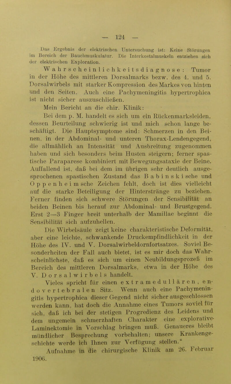 Das Ergebnis der elektrischen Untersucliung ist: Keine Störungen im Bereich der Bauchmuskulatur. Die Intcrkostalmuskeln entziehen sich der elektrischen Exploration. Wahrscheinlichkeitsdiagnose: Tumor in der Höhe des mittleren Dorsalmarks bezw. des 4. und 5. Dorsalwirbels mit starker Kompression des Markes von hinten und den Seiten. Auch eine Pachymeningitis hypertrophica ist nicht sicher auszuschließen. Mein Bericht an die ehir. Klinik: Bei dem p. M. handelt es sich um ein Rückenmarksleiden, dessen Beurteilung schwierig ist und mich schon lange be- schäftigt. Die Hauptsymptome sind: Schmerzen in den Bei- nen, in der Abdominal- und unteren Thorax-Lendengegend, die allmählich an Intensität und Ausbreitung zugenommen haben und sich besonders beim Husten steigern; ferner spas- tische Paraparese kombiniert mit Bewegungsataxie der Beine. Auffallend ist, daß bei dem im übrigen sehr deutlich ausge- sprochenen spastischen Zustand das B a b i n s k i sehe und Oppenheim sehe Zeichen fehlt, doch ist dies vielleicht auf die starke Beteiligung der Hinterstränge zu beziehen. Ferner finden sich schwere Störungen der Sensibilität an beiden Beinen bis herauf zur Abdominal- und Brustgegend. Erst 2—3 Finger breit unterhalb der Mamillae beginnt die Sensibilität sich aufzuhellen. Die Wirbelsäule zeigt keine charakteristische Deformität, aber eine leichte, schwankende Druckempfindlichkeit in der Höhe des IV. und V. Dorsalwirbeldornfortsatzes. Soviel Be- sonderheiten der Fall auch bietet, ist es mir doch das Wahr- scheinlichste, daß es sich um einen Neubildungsprozeß im Bereich des mittleren Dorsalmarks, etwa in der Höhe des V. Dorsalwirbels handelt. Vieles spricht für einen extramedullären, en- dovertebralen Sitz. Wenn auch eine Pachymenin- gitis hypertrophica dieser Gegend nicht sicher ausgeschlossen werden kann, hat doch die Annahme eines Tumors soviel für sich, daß ich bei der stetigen Progredienz des Leidens und dem ungemein schmerzhaften Charakter eine explorative- Laminektomie in Vorschlag bringen muß. Genaueres bleibt mündlicher Besprechung vorbehalten; unsere Krankenge- schichte werde ich Ihnen zur Verfügung stellen. Aufnahme in die chirurgische Klinik am 26. Februar 1906.