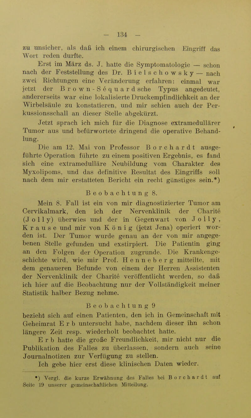 zu unsicher, als daß ich einem chirurgisclien Eingriff das Wort reden durfte. Erst im März ds. J. hatte die Symptomatologie — schon nach der Feststellung des Dr. Bielschowsky — nach zwei Richtungen eine Veränderung erfahren: einmal war jetzt der Brown-Sequard sehe Typus angedeutet, andererseits war eine lokalisierte Druckempfindlichkeit an der Wirbelsäule zu konstatieren, und mir schien auch der Per- kussionsschall an dieser Stelle abgekürzt. Jetzt sprach ich mich für die Diagnose extramedullärer Tumor aus und befürwortete dringend die operative Behand- lung. Die am 12. Mai von Professor Borchardt ausge- führte Operation führte zu einem positiven Ergebnis, es fand sich eine extramedulläre Neubildung vom Charakter des Myxolipoms, und das definitive Resultat des Eingriffs soll nach dem mir erstatteten Bericht ein recht günstiges sein.*) Beobachtung 8. Mein 8. Fall ist ein von mir diagnostizierter Tumor am Cervikalmark, den ich der Nervenklinik der Charite (J o 11 y) überwies und der in Gegenwart von J o 11 y , Krause und mir von König (jetzt Jena) operiert wor- den ist. Der Tumor wurde genau an der von mir angege- benen Stelle gefunden und exstirpiert. Die Patientin ging an den Folgen der Operation zugrunde. Die Krankenge- schichte wird, wie mir Prof. Henneberg mitteilte, mit dem genaueren Befunde von einem der Herren Assistenten der Nervenklinik der Charite veröffentlicht werden, so daß ich hier auf die Beobachtung nur der Vollständigkeit meiner Statistik halber Bezug nehme. Beobachtung 9 bezieht sich auf einen Patienten, den ich in Gemeinschaft mit Geheimrat Erb untersucht habe, nachdem dieser ihn schon längere Zeit resp. wiederholt beobachtet hatte. Erb hatte die große Freundlichkeit, mir nicht nui- die Publikation des Falles zu überlassen, sondern auch seine Journalnotizen zur Verfügung zu stellen. Ich gebe hier erst diese klinischen Daten wieder. ♦) Vergl. die kurze Erwähnung des Falles bei Borchardt auf Seite 19 unserer gemeinschaftlichen Mitteilung.