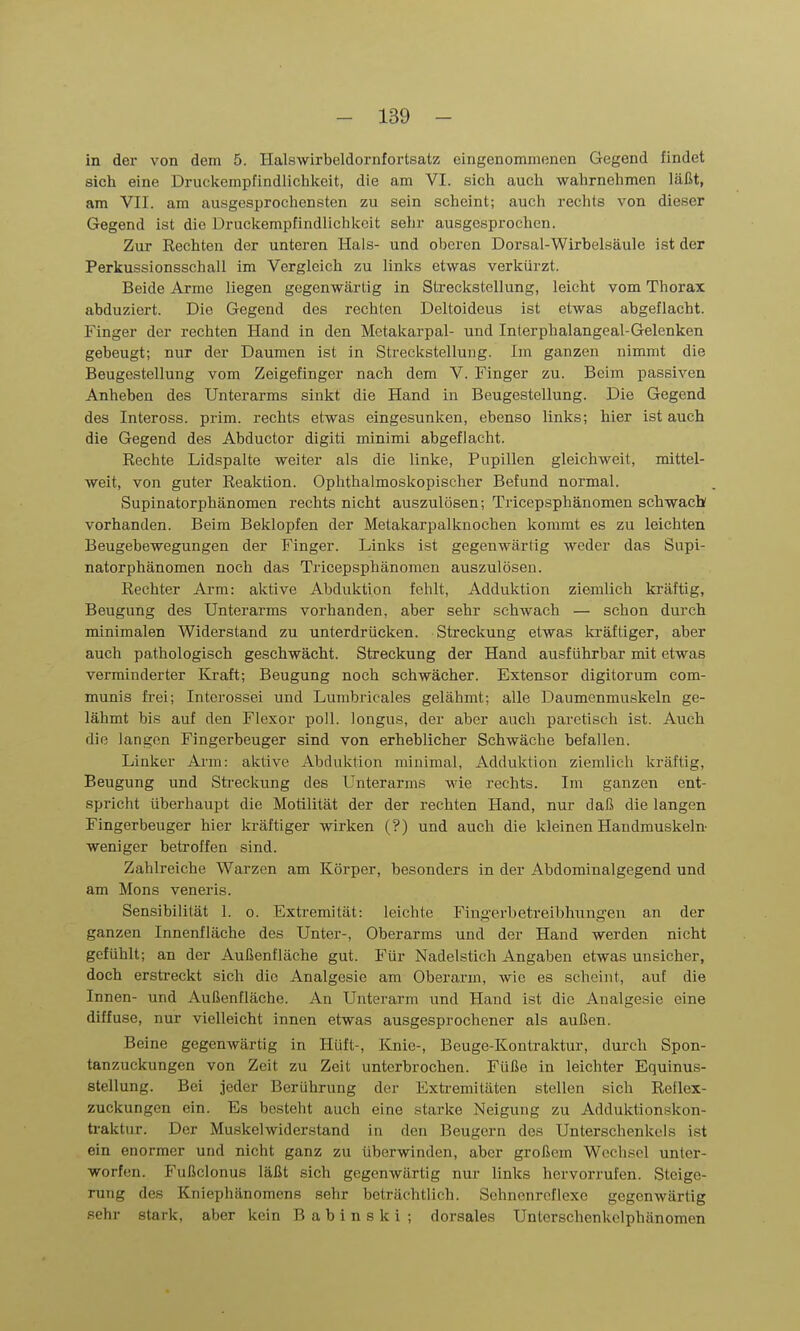 in der von dem 5. Halswirbeldornfortsatz eingenommenen Gegend findet sich eine Druckempfindlichkeit, die am VI. sich auch wahrnehmen läßt, am VII. am ausgesprochensten zu sein scheint; auch rechts von dieser Gegend ist die Druckempfindlichkeit sehr ausgesprochen. Zur Rechten der unteren Hals- und oberen Dorsal-Wirbelsäule ist der Perkussionsschall im Vergleich zu links etwas verkürzt. Beide Arme liegen gegenwärtig in Streckstellung, leicht vom Thorax abduziert. Die Gegend des rechten Deltoideus ist etwas abgeflacht. Finger der rechten Hand in den Metakarpal- und Interphalangeal-Gelenken gebeugt; nur der Daumen ist in Streckstellung. Im ganzen nimmt die Beugestellung vom Zeigefinger nach dem V. Finger zu. Beim passiven Anheben des Unterarms sinkt die Hand in Beugestellung. Die Gegend des Inteross. prim. rechts etwas eingesunken, ebenso links; hier ist auch die Gegend des Abductor digiti minimi abgeflacht. Rechte Lidspalte weiter als die linke, Pupillen gleichweit, mittel- weit, von guter Reaktion. Ophthalmoskopischer Befund normal. Supinatorphänomen rechts nicht auszulösen; Tricepsphänomen schwach vorhanden. Beim Beklopfen der Metakarpalknochen kommt es zu leichten Beugebewegungen der Finger. Links ist gegenwärtig weder das Supi- natorphänomen noch das Tricepsphänomen auszulösen. Rechter Arm: aktive Abduktion fehlt, Adduktion ziemlich kräftig, Beugung des Unterarms vorhanden, aber sehr schwach — schon durch minimalen Widerstand zu unterdrücken. Streckung etwas kräftiger, aber auch pathologisch geschwächt. Streckung der Hand ausführbar mit etwas verminderter Kraft; Beugung noch schwächer. Extensor digitorum com- munis frei; Intcrossei und Lumbricales gelähmt; alle Daumenmuskeln ge- lähmt bis auf den Flexor poll. longus, der aber auch paretisch ist. Auch die langen Fingerbeuger sind von erheblicher Schwäche befallen. Linker Arm: aktive Abduktion minimal, Adduktion ziemlich kräftig, Beugung und Streckung des Unterarms wie rechts. Im ganzen ent- spricht überhaupt die Motilität der der rechten Hand, nur daß die langen Fingerbeuger hier kräftiger wirken (?) und auch die kleinen Handmuskeln- weniger betroffen sind. Zahlreiche Warzen am Körper, besonders in der Abdominalgegend und am Möns veneris. Sensibilität 1. o. Extremität: leichte Fingerbetreibhung-en an der ganzen Innenfläche des Unter-, Oberarms und der Hand werden nicht gefühlt; an der Außenfläche gut. Für Nadelstich Angaben etwas unsicher, doch erstreckt sich die Analgesie am Oberarm, wie es scheint, auf die Innen- und Außenfläche. An Unterarm und Hand ist die Analgesie eine diffuse, nur vielleicht innen etwas ausgesprochener als außen. Beine gegenwärtig in Hüft-, Knie-, Beuge-Kontraktur, durch Spon- tanzuckungen von Zeit zu Zeit unterbrochen. Füße in leichter Equinus- stellung. Bei jeder Berührung der Exti-emitäten stellen sich Reflex- zuckungen ein. Es besteht auch eine starke Neigung zu Adduktionskon- traktur. Der Muskelwiderstand in den Beugern des Unterschenkels ist ein enormer und nicht ganz zu überwinden, aber großem Wechsel unter- worfen. Fußclonus läßt sich gegenwärtig nur links hervorrufen. Steige- rung des Kniephänomens sehr beträchtlich. Schncnrcflexe gegenwärtig sehr stark, aber kein B a b i n s k i ; dorsales Unterschenkclphänomen