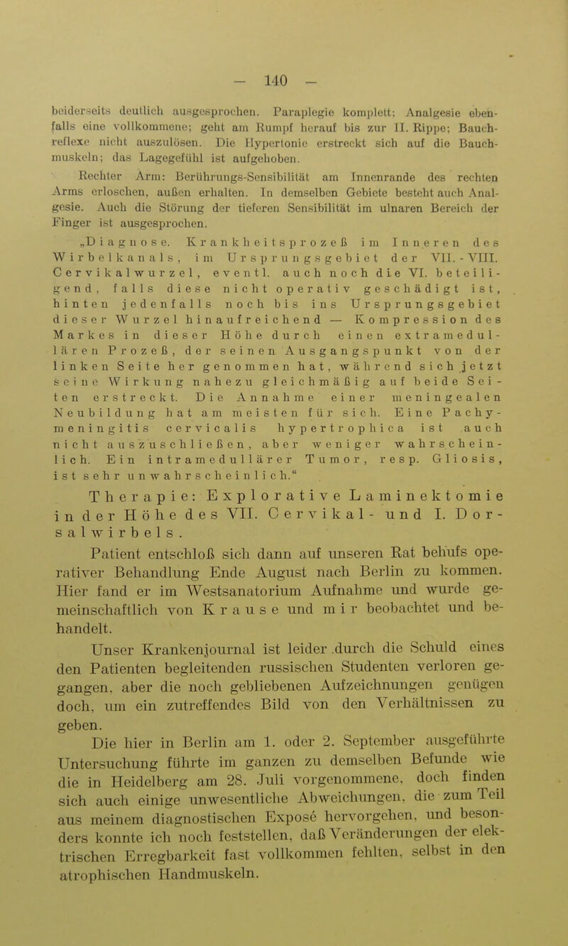 boiderseits doutlich ausgeHprocheii. Paraplegio komplett; Analgesie eben- falls eine vollkommeiio; gellt am Rumi)f herauf bis zur II. Rippe; Bauth- reflexe nicht auszulösen. Die Hypertonie erstreckt sich auf die Bauch- muskeln; das LagegefUhl ist aufgehoben. Rechter Arm: Berührungs-Sensibilität am Innenrande des rechten Arms erloschen, außen erhalten. In demselben Gebiete besteht auch Anal- gesie. Auch die Störung der tieferen Sensibilität im ulnaren Bereich der Finger ist ausgesprochen. „Diagnose. Krankheitsprozeß im Inneren des Wirbel kan als, im Ursprung.s gebiet der VII. - VIII. Cervikalwurzel, eventl. auch noch die VI. beteili- gend, falls diese nicht operativ geschädigt ist, hinten jedenfalls noch bis ins Ursprungsgehiet dieser Wurzel hinaufreichend — Kompression des Markes in dieser Höhe durch einen extramedul- lären Prozeß, der seinen Ausgangspunkt von der linken Seite her genommen hat, während sich jetzt seine Wirkung nahezu gleichmäßig auf beide Sei- ten erstreckt. Die Annahme einer meningealen Neubildung liat am meisten für sich. Eine Pachy- meningitis cervicalis hypertrophica ist auch nicht auszuschließen, aber weniger wahrschein- lich. Ein intramedullärcr Tumor, resp. Gliosis, ist sehr unwahrscheinlich. Therapie: Explorative Laminektomie in der Höhe des VII. Cervikal- und I. Dor- salwirbels. Patient entschloß sich dann auf unseren Rat behufs ope- rativer Behandlung Ende August nach Berlin zu kommen. Hier fand er im Westsanatorium Aufnahme und wurde ge- meinschaftlich von Krause und m i r beobachtet und be- handelt. Unser Kranken]ournal ist leider .durch die Schuld eines den Patienten begleitenden russischen Studenten verloren ge- gangen, aber die noch gebliebenen Aufzeichnungen genügen doch, um ein zutreffendes Bild von den Verhältnissen zu geben. Die hier in Berlin am 1. oder 2. September ausgeführte Untersuchung führte im ganzen zu demselben Befunde wie die in Heidelberg am 28. Juli vorgenommene, doch finden sich auch einige unwesentliche Abweichungen, die zum Teil aus meinem diagnostischen Expose hervorgehen, und beson- ders konnte ich noch feststellen, daß Veränderungen der elek- trischen Erregbarkeit fast vollkommen fehlten, selbst in den atrophischen Handmuskeln.