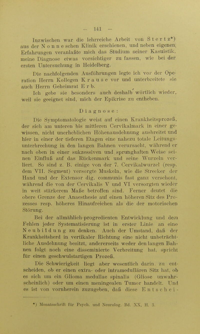 Inzwischen war die lelirreiche Arbeit von S t e r t z*) aus der N o n n e sehen Klinik erschienen, und neben eigenen, Erfahrungen veranlaßte mich das Studium seiner Kasuistik, meine Diagnose etwas vorsichtiger zu fassen, wie bei der ersten Untersuchung in Heidelberg. Die nachfolgenden Ausführungen legte ich vor der Ope- ration Herrn Kollegen Krause vor und unterbreitete sie auch Herrn Geheimrat Erb. Ich gebe sie besonders auch deshalb wörtlich Avieder, weil sie geeignet sind, mich der Epikrise zu entheben. Diagnose: Die Symptomatologie weist auf einen Krankheitsprozeß, der sich am unteren bis mittleren Cervikalmark in einer ge- wissen, nicht unerheblichen Höllenausdehnung ausbreitet und hier in einer der tieferen Etagen eine nahezu totale Leitungs- unterbrechung in den langen Bahnen verursacht, während er nach oben in einer sukzessiven und. sprunghaften Weise sei- nen Einfluß auf das Kückenmark und seine Wurzeln ver- liert. So sind z. B. einige von der 7. Cervikalwurzel (resp. dem YII. Segment) versorgte Muskeln, wie die Strecker der Hand und der Extensor dig. communis fast ganz verschont, während die von der Cervikalis V und VI versorgten wieder in Aveit stärkerem Maße betroffen sind. Ferner deutet die obere Grenze der Anaesthesie auf einen höheren Sitz des Pro- zesses resp. höheres Hinaufreichen als die der motorischen Störung. Bei der allmählich-progredienten Entwicklung und dem Fehlen jeder Systematisierung ist in erster Linie an eine Neubildung zu denken. Auch der Umstand, daß der Krankheitsherd in vertikaler Richtung eine nicht unbeträcht- liche Ausdehnung besitzt, andererseits weder den langen Bah- nen folgt noch eine disseminierte Verbreitung hat. spricht für einen geschwulstartigen Prozeß. Die Schwierigkeit liegt aber wesentlich darin, zu ent- scheiden, ob er einen extra- oder intramedullären Sitz hat, ob es sich um ein Glioma medullae spinalis (Gliose unwahr- scheinlich) oder um einen meningealen Tumor handelt. Und es ist von vornherein zuzugeben, daß diese E n t s c h e i - *) Monatsschrift für Psych, und Neurolog. Bd. XX, H. 3.