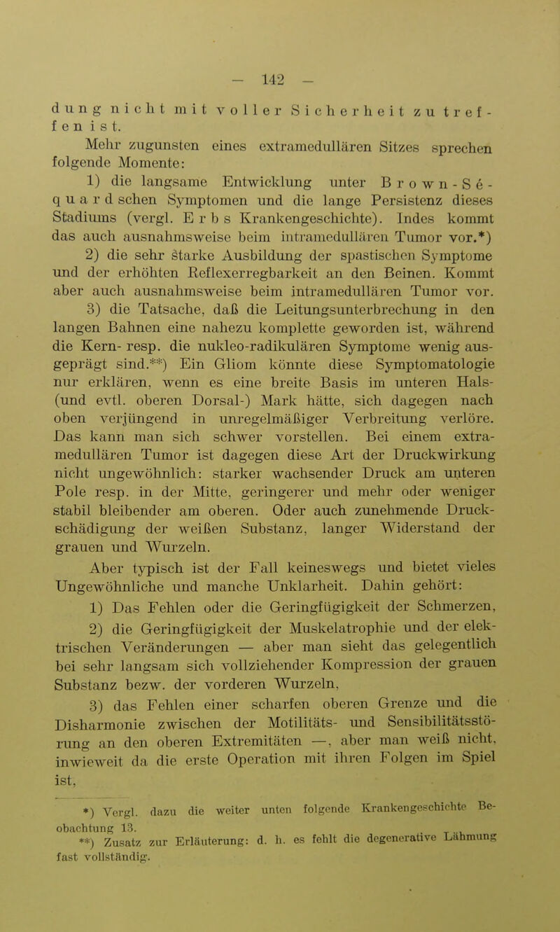 dung nicht mit voller Sicherheit zutref- fen ist. Mehr zugunsten eines extramedullären Sitzes sprechen folgende Momente: 1) die langsame Entwicklung unter B r o w n - S e - q u a r d sehen Symptomen und die lange Persistenz dieses Stadiums (vergl. Erbs Krankengeschichte). Indes kommt das auch ausnahmsweise beim iutramedullären Tumor vor.*) 2) die sehr starke Ausbildung der spastischen Symptome und der erhöhten Reflexerregbarkeit an den Beinen. Kommt aber auch ausnahmsweise beim intramedullären Tumor vor. 3) die Tatsache, daß die Leitungsunterbrechung in den langen Bahnen eine nahezu komplette geworden ist, während die Kern- resp. die nukleo-radikulären Symptome wenig aus- geprägt sind.**) Ein Gliom könnte diese Symptomatologie nur erklären, wenn es eine breite Basis im unteren Hals- (und evtl. oberen Dorsal-) Mark hätte, sich dagegen nach oben verjüngend in unregelmäßiger Verbreitung verlöre. Das kann man sich schwer vorstellen. Bei einem extra- medullären Tumor ist dagegen diese Art der Druckwirkung nicht ungewöhnlich: starker wachsender Druck am unteren Pole resp. in der Mitte, geringerer und mehr oder weniger stabil bleibender am oberen. Oder auch zunehmende Druck- Bchädigung der weißen Substanz, langer Widerstand der grauen und Wurzeln. Aber typisch ist der Fall keineswegs und bietet Aaeles Ungewöhnliche und manche Unklarheit. Dahin gehört: 1) Das Fehlen oder die Geringfügigkeit der Schmerzen, 2) die Geringfügigkeit der Muskelatrophie und der elek- trischen Veränderungen — aber man sieht das gelegentlich bei sehr langsam sich vollziehender Kompression der grauen Substanz bezw. der vorderen Wurzeln, 3) das Fehlen einer scharfen oberen Grenze und die Disharmonie zwischen der Motilitäts- und Sensibilitätsstö- rung an den oberen Extremitäten —, aber man weiß nicht, inwieweit da die erste Operation mit ihren Folgen im Spiel ist, ♦) Vergl. dazu die weiter unten folgende Krankengeschichte Be- obachtung 13. **) Zusatz zur Erläuterung: d. Ii. es fehlt die degenerative Lahmung fast vollständig.