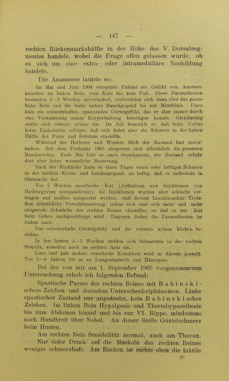 rechten Rückenmarkshälfte in der Höhe des V. Dorsalseg- mentes handele, wobei die Frage offen gelassen wurde, ob es sich um eine extra- oder intramedulläre Neubildung handele. Die Anamnese lautete so: Im Mai und Juni 1904 verspürte Patient ein Gefühl von Ameisen- kriechen im linken Bein, vom Knie bis zum Fuß. Diese Paraesthesien bestanden 2—3 Wochen unverändert, verbreiteten sich dann über das ganze linke Bein und die linke untere Bauchgegend bis zur Mittellinie. Dazu kam ein schmerzhaftes, spannendes Gürtelgefühl, das er aber immer durch eine Veränderung seiner Körperhaltung beseitigen konnte. Gleichzeitig stellte sich retentio urinae ein. Im Juli bemerkte er, daß beim Coitus keine Ejakulation erfolgte, daß sich dabei aber ein Schmerz in der linken Hälfte des Penis und Scrotum einstellte. Während des Herbstes und Winters blieb der Zustand fast unver- ändert.- Seit dem Frühjahr 1905 steigerten sich allmählich die gesamten Beschwerden. Ende Mai fuhr er nach Oeynhausen, der Zustand erfuhr dort aber keine wesentliche Besserung. Nach der' Rückkehr hatte er eines Tages einen sehr heftigen Schmerz in der rechten Kreuz- und Lendengegend; so heftig, daß er mehrmals in Ohnmacht fiel. Vor 7 Wochen spezifische Kur (Jodkalium und Injektionen von Hydrargyrum sozojodolicum); die Injektionen wurden aber schlecht ver- tragen und mußten ausgesetzt werden; statt dessen Inunktionskur. Trotz- dem allmähliche Verschlimmerung, indem sich eine sich mehr und mehr steigernde Schwäche des rechten Beines einstellte; so daß es zur Zeit -beim Gehen nachgeschleppt wird. Dagegen ließen die Paraesthesien im linken nach. . Das schmerzhafte Gürtelgefühl und die retentio urinae blieben be- stehen. In den letzten 4—5 Wochen stellten sich Schmerzen in der rechten Söapula, zuweilen auch im rechten Arm ein. Lues und jede andere venerische Krankheit wird in Abrede gestellt. Vor 7—8 -Jahren litt er an Lungenkatarrh und Hämoptoe. Bei der von mir am 1. September 1905 vorgenommenen Untersuchung erhob ich folgenden Befund: Spastische Parese des rechten Beines mit Babinski- schem Zeichen und dorsalem Unterschenkelphänomen. Links spastischer Zustand nur angedeutet, kein B a b i n s k i sches Zeichen. Im linken Bein Hypalgesic und Thermhypaesthesie ■bis zum Abdomen hinauf und bis zur VI. Rippe, mindestens noch Handbreit über Nabel. An dieser Stelle Gürtel schmerz beim Husten. •• Am rechten Bein Sensibilität normal, auch am Thorax. Nur tiefer Dnick auf die Muskeln des rechten Beines weniger schmerzhaft. Am Rücken ist refcbts' oben die taktile 10*