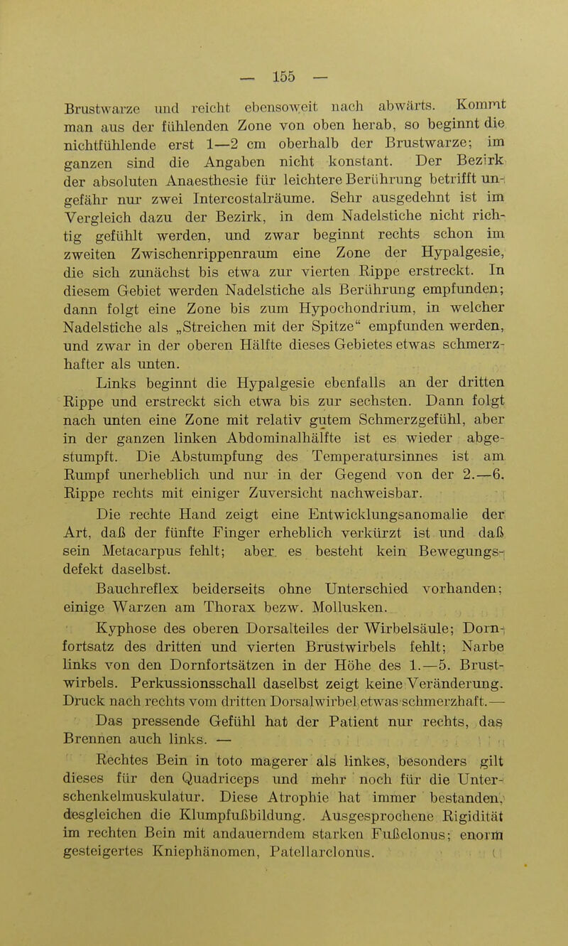 Brustwarze und reicht ebensoweit nach abwärts. Kommt man aus der fühlenden Zone von oben herab, so beginnt die nichtfühlende erst 1—2 cm oberhalb der Brustwarze; im ganzen sind die Angaben nicht konstant. Der Bezirk der absoluten Anaesthesie für leichtere Berührung betrifft un-i gefähr nui- zwei Intercostalräume. Sehr ausgedehnt ist im Vergleich dazu der Bezirk, in dem Nadelstiche nicht rich- tig gefühlt werden, und zwar beginnt rechts schon im zweiten Zwischenrippenraimi eine Zone der Hypalgesie, die sich zunächst bis etwa zur vierten Rippe erstreckt. In diesem Gebiet werden Nadelstiche als Berührung empfunden; dann folgt eine Zone bis zum Hypochondrium, in welcher Nadelstiche als „Streichen mit der Spitze empfunden werden, und zwar in der oberen Hälfte dieses Gebietes etwas schmerz- hafter als unten. LinliS beginnt die Hypalgesie ebenfalls an der dritten Rippe und erstreckt sich etwa bis zur sechsten. Dann folgt nach unten eine Zone mit relativ gutem Schmerzgefühl, aber in der ganzen linken Abdominalhälfte ist es wieder abge- stumpft. Die Abstumpfung des Temperatursinnes ist am Rumpf unerheblich und nur in der Gegend von der 2.—6. Rippe rechts mit einiger Zuversicht nachweisbar. Die rechte Hand zeigt eine Entwicklungsanomalie der Art, daß der fünfte Finger erheblich verkürzt ist und daß sein Metacarpus fehlt; aber, es besteht kein Bewegungs- defekt daselbst. Bauchreflex beiderseits ohne Unterschied vorhanden; einige Warzen am Thorax bezw. Mollusken. Kyphose des oberen Dorsalteiles der Wirbelsäule; Dorni fortsatz des dritten und vierten Brustwirbels fehlt; Narbe links von den Dornfortsätzen in der Höhe des 1.—5. Brust- wirbels. Perkussionsschall daselbst zeigt keine Veränderung. Druck nach rechts vom dritten Dorsalwirbel etwas schmerzhaft.— Das pressende Gefühl hat der Patient nur rechts, dag Brennen auch links. — Rechtes Bein in toto magerer als linkes, besonders gilt dieses für den Quadriceps und mehr noch für die Unter- schenkelmuskulatur. Diese Atrophie hat immer bestanden,- desglcichen die Klumpfußbildung. Ausgesprochene Rigidität im rechten Bein mit andauerndem starken Fußclonus; enoriö gesteigertes Kniephänomen, Patellarclonus. (