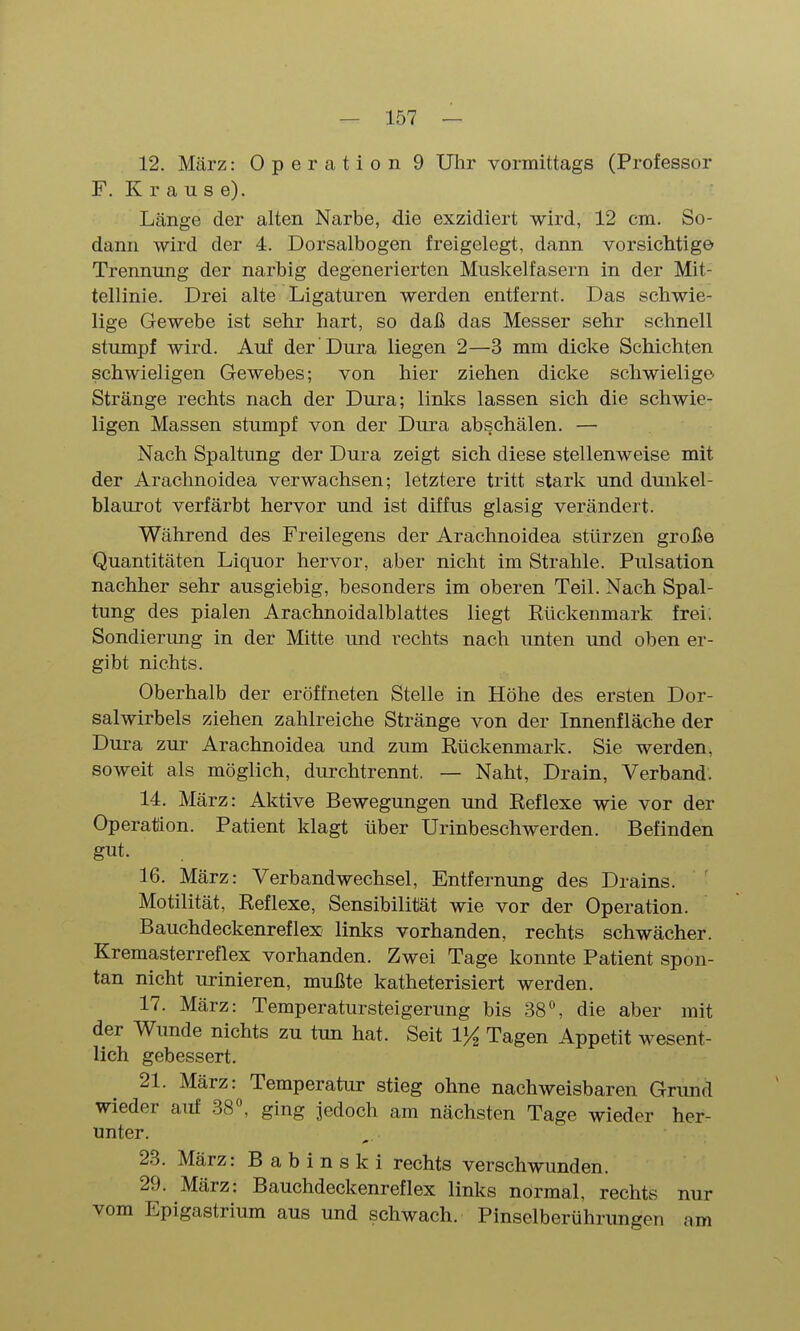 12. März: Operation 9 Uhr vormittags (Professor F. K r a u s e). Länge der alten Narbe, die exzidiert wird, 12 cm. So- dann wird der 4. Dorsalbogen freigelegt, dann vorsichtige Trennung der narbig degenerierten Muskelfasern in der Mit- tellinie. Drei alte Ligaturen werden entfernt. Das schwie- lige Gewebe ist sehr hart, so daß das Messer sehr schnell stumpf wird. Auf der Dura liegen 2—3 mm dicke Schichten schwieligen Gewebes; von hier ziehen dicke schwielige Stränge rechts nach der Dura; links lassen sich die schwie- ligen Massen stumpf von der Dura abschälen. — Nach Spaltung der Dura zeigt sich diese stellenweise mit der Arachnoidea verwachsen; letztere tritt stark und dunkel- blaurot verfärbt hervor und ist diffus glasig verändert. Während des Freilegens der Arachnoidea stürzen große Quantitäten Liquor hervor, aber nicht im Strahle. Pulsation nachher sehr ausgiebig, besonders im oberen Teil. Nach Spal- tung des pialen Arachnoidalblattes liegt Rückenmark frei. Sondierung in der Mitte und rechts nach unten und oben er- gibt nichts. Oberhalb der eröffneten Stelle in Höhe des ersten Dor- salwirbels ziehen zahlreiche Stränge von der Innenfläche der Dura zur Arachnoidea und zum Rückenmark. Sie werden, soweit als möglich, durchtrennt. — Naht, Drain, Verband. 14. März: Aktive Bewegungen und Reflexe wie vor der Operation. Patient klagt über Urinbeschwerden. Befinden gut. 16. März: Verbandwechsel, Entfernung des Drains. Motilität, Reflexe, Sensibilität wie vor der Operation. Bauchdeckenreflex links vorhanden, rechts schwächer. Kremasterreflex vorhanden. Zwei Tage konnte Patient spon- tan nicht urinieren, mußte katheterisiert werden. 17. März: Temperatursteigerung bis 38^ die aber mit der Wunde nichts zu tun hat. Seit VA Tagen Appetit wesent- lich gebessert. 21. März: Temperatur stieg ohne nachweisbaren Grund wieder auf 38^ ging jedoch am nächsten Tage wieder her- unter. 23. März: B a b 1 n s k i rechts verschwunden. 29. März: Bauchdeckenreflex links normal, rechts nur vom Epigastrium aus und schwach. Pinselberührungen am