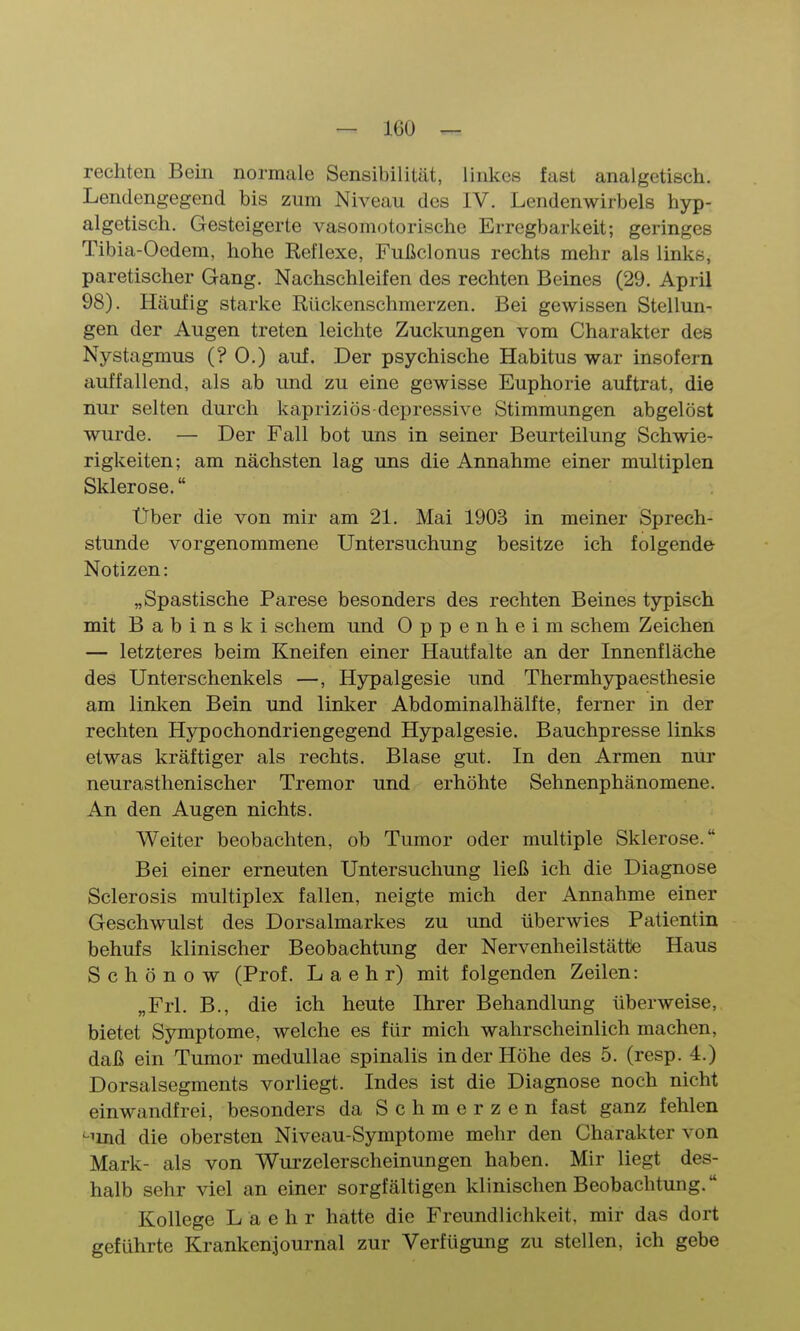 rechten Bein normale Sensibilität, linkes fast analgetisch. Lendengegend bis zum Niveau des IV. Lendenwirbels hyp- algetisch. Gesteigerte vasomotorische Erregbarkeit; geringes Tibia-Oedem, hohe Eeflexe, Fußclonus rechts mehr als links, paretischer Gang. Nachschleifen des rechten Beines (29. April 98). Häufig starke Rückenschmerzen. Bei gewissen Stellun- gen der Augen treten leichte Zuckungen vom Charakter des Nystagmus (? 0.) auf. Der psychische Habitus war insofern auffallend, als ab und zu eine gewisse Euphorie auftrat, die nur selten durch kapriziös depressive Stimmungen abgelöst wurde. — Der Fall bot uns in seiner Beurteilung Schwie- rigkeiten; am nächsten lag uns die Annahme einer multiplen Sklerose. Über die von mir am 21. Mai 1903 in meiner Sprech- stunde vorgenommene Untersuchung besitze ich folgende Notizen: „Spastische Parese besonders des rechten Beines typisch mit Babinski schem und Oppenheim schem Zeichen — letzteres beim Kneifen einer Hautfalte an der Innenfläche des Unterschenkels —, Hypalgesie und Thermhypaesthesie am linken Bein und linker Abdominalhälfte, ferner in der rechten Hypochondriengegend Hypalgesie. Bauchpresse links etwas kräftiger als rechts. Blase gut. In den Armen nur neurasthenischer Tremor und erhöhte Sehnenphänomene. An den Augen nichts. Weiter beobachten, ob Tumor oder multiple Sklerose. Bei einer erneuten Untersuchung ließ ich die Diagnose Sclerosis multiplex fallen, neigte mich der Annahme einer Geschwulst des Dorsalmarkes zu und überwies Patientin behufs klinischer Beobachtung der Nervenheilstätte Haus Schönow (Prof. L a e h r) mit folgenden Zeilen: „Frl. B., die ich heute Ihrer Behandlung überweise, bietet Symptome, welche es für mich wahrscheinlich machen, daß ein Tumor medullae spinalis in der Höhe des 5. (resp. 4.) Dorsalsegments vorliegt. Indes ist die Diagnose noch nicht einwandfrei, besonders da Schmerzen fast ganz fehlen '-lind die obersten Niveau-Symptome mehr den Charakter von Mark- als von Wurzelerscheinungen haben. Mir liegt des- halb sehr viel an einer sorgfältigen klinischen Beobachtung. Kollege L a e h r hatte die Freundlichkeit, mir das dort geführte Krankenjournal zur Verfügung zu stellen, ich gebe