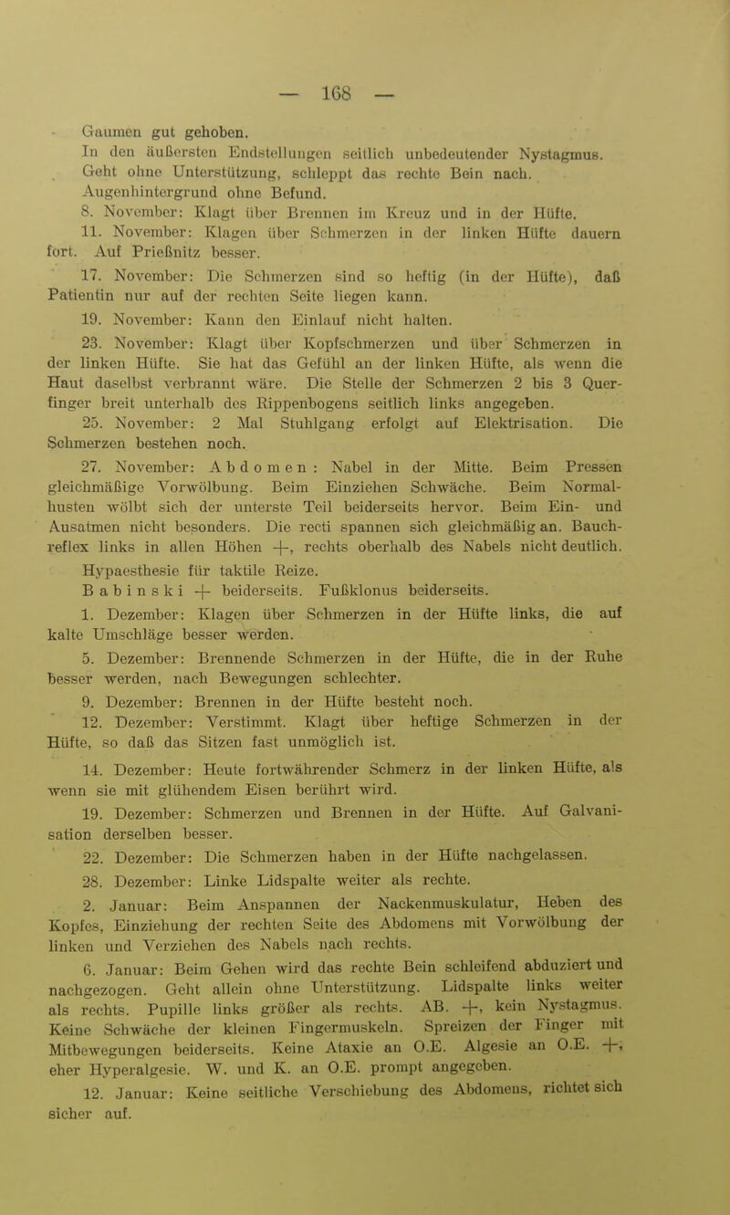 Gaumen gut gehoben. In den äußersten Endstellungcn seitlich unbedeutender Nystagmus. Geht ohne Unterstützung, schleppt das rechte Bein nach. Augenhintergrund ohne Befund. 8. November: Klagt über Bi-ennen im Kreuz und in der Hüfte. 11. November: Klagen über Schmerzen in der linken Hüfte dauern fort. Auf Frießnitz besser. 17. November: Die Sclimcrzcn .'-^iiid so heftig (in der Hüfte), daß Patientin nur auf der rechton Seite liegen kann. 19. November: Kann den Einlauf nicht halten. 23. November: Klagt über Kopfschmerzen und übsr Schmerzen in der linken Hüfte. Sie hat das Gefühl an der linken Hütte, als wenn die Haut daselbst verbrannt wäre. Die Stelle der Schmerzen 2 bis 3 Quer- finger breit unterhalb des Rippenbogens .seitlich links angegeben. 25. November: 2 Mal Stuhlgang erfolgt auf Elektrisation. Die Schmerzen bestehen noch. 27. November: Abdomen : Nabel in der Mitte. Beim Pressen gleichmäßige Vorwölbung. Beim Einziehen Schwäche. Beim Normal- husteu wölbt sich der unterste Teil beiderseits hervor. Beim Ein- und Ausatmen nicht besonders. Die recti spannen sich gleichmäßig an. Bauch- reflex links in allen Höhen -|-, rechts oberhalb des Nabels nicht deutlich. Hypaesthesie für taktile Reize. Babinski -|- beiderseits. Fußklonus beiderseits. 1. Dezember: Klagen über Schmerzen in der Hüfte links, die auf kalte Umschläge besser werden. 5. Dezember: Brennende Schmerzen in der Hüfte, die in der Ruhe besser werden, nach Bewegungen schlechter. 9. Dezember: Brennen in der Hüfte besteht noch. 12. Dezember: Verstimmt. Klagt über heftige Schmerzen in der Hüfte, so daß das Sitzen fast unmöglich ist. 14. Dezember: Heute fortwährender Schmerz in der linken Hüfte, als wenn sie mit glühendem Eisen berührt wird. 19. Dezember: Schmerzen und Brennen in der Hüfte. Auf Galvani- sation derselben besser. 22. Dezember: Die Schmerzen haben in der Hüfte nachgelassen. 28. Dezember: Linke Lidspalte weiter als rechte. 2. Januar: Beim Anspannen der Nackenmuskulatur, Heben des Kopfes, Einziehung der rechten Seite des Abdomens mit Vorwölbuug der linken und Verziehen des Nabels nach rechts. 6. Januar: Beim Gehen wird das rechte Bein schleifend abduziert und nachgezogen. Geht allein ohne Unterstützung. Lidspalte links weiter als rechts. Pupille links größer als rechts. AB. +, kein Nj-stagmus. Keine Schwäche der kleinen Fingermuskeln. Spreizen der Finger mit Mitbewegungen beiderseits. Keine Ataxie an O.E. Algesie an O.E. +, eher Hyperalgesie. W. und K. an O.E. prompt angegeben. 12. Januar: Keine seitliche Verschiebung des Abdomens, richtet sich sicher auf.