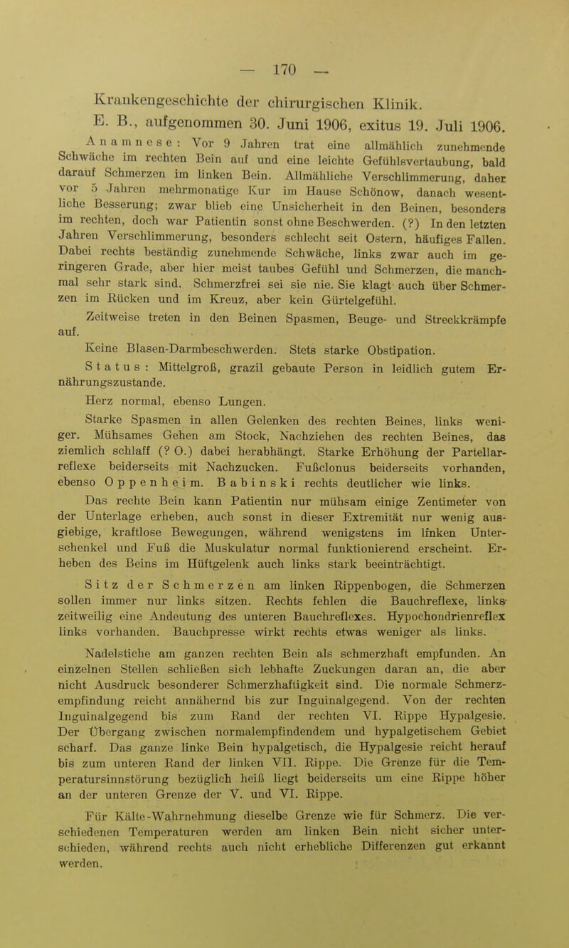 Kraukengeschichte der chirurgischen Kiinilc. E. B., aufgenommen 30. Juni 1906, exitus 19. Juli 1906. Anamnese: Vor 9 Jahren trat eine allmählich zunehmende Schwäche im rechten Bein auf und eine leichte Gefühlsvertaubung, bald darauf Schmerzen im linken Bein. Allmähliche Verschlimmerung, daher vor 5 Jahren mehrmonatige Kur im Hause Schönow, danach wesent- liche Besserung; zwar blieb eine Unsicherheit in den Beinen, besonders im rechten, doch war Patientin sonst ohne Beschwerden. (?) In den letzten Jahren Verschlimmerung, besonders schlecht seit Ostern, häufigf^s Fallen. Dabei rechts beständig zunehmende Schwäche, links zwar auch im ge- ringeren Grade, aber hier meist taubes Gefühl und Schmerzen, die manch- mal sehr stark sind. Schmerzfrei sei sie nie. Sie klagt- auch über Schmer- zen im Rücken und im Kreuz, aber kein Gürtelgefühl. Zeitweise treten in den Beinen Spasmen, Beuge- und Streckkrämpfe auf. Keine Blasen-Darmbeschwerden. Stets starke Obstipation. Status : Mittelgroß, grazil gebaute Person in leidlich gutem Er- nährungszustande. Herz normal, ebenso Lungen. Starke Spasmen in allen Gelenken des rechten Beines, links weni- ger. Mühsames Gehen am Stock, Nachziehen des rechten Beines, das ziemlich schlaff (? 0.) dabei herabhängt. Starke Erhöhung der Partellar- reflexe beiderseits mit Nachzucken. Fußclonus beiderseits vorhanden, ebenso Oppenheim. Babinski rechts deutlicher wie links. Das rechte Bein kann Patientin nur mühsam einige Zentimeter von der Unterlage erheben, auch sonst in dieser Extremität nur wenig aus- giebige, kraftlose Bewegungen, während wenigstens im linken Unter- schenkel und Fuß die Muskulatur normal funktionierend erscheint. Er- heben des Beins im Hüftgelenk auch links stark beeinträchtigt. Sitz der Schmerzen am linken Rippenbogen, die Schmerzen sollen immer nur links sitzen. Rechts fehlen die Bauchreflexe, linksr zeitweilig eine Andeutung des unteren Bauchreflcxes. Hypochondrienreflex links vorhanden. Bauchpresse wirkt rechts etwas weniger als links. Nadelstiche am ganzen rechten Bein als schmerzhaft empfunden. An einzelnen Stellen schließen sich lebhafte Zuckungen daran an, die aber nicht Ausdruck besonderer Schmerzhafligkeit sind. Die normale Schmerz- empfindung reicht annähernd bis zur Inguinalgcgend. Von der rechten Inguinalgegend bis zum Rand der rechten VI. Rippe Hypalgesie. Der Übergang zwischen normalempfindendem und hypalgetischem Gebiet scharf. Das ganze linke Bein hypalgotisch, die Hypalgesie reicht herauf bis zum unteren Rand der linken VII. Rippe. Die Grenze für die Tem- peratursinnstörung bezüglich heiß liegt beiderseits um eine Rippe höher an der unteren Grenze der V. und VI. Rippe. Für Kälte-Wahrnehmung dieselbe Grenze wie für Schmerz. Die ver- schiedenen Temperaturen werden am linken Bein nicht sicher unter- schieden, während rechts auch nicht erhebliche Differenzen gut erkannt werden.