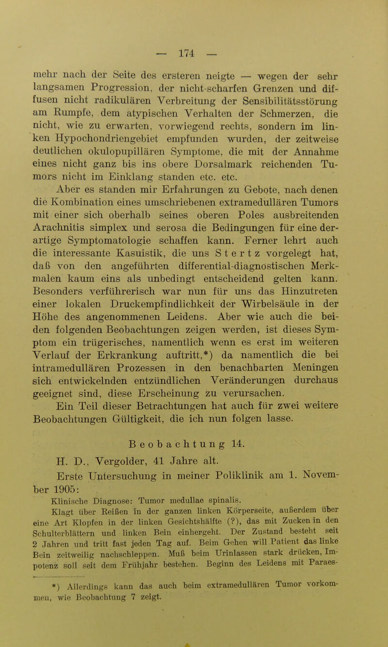 mehr nach der Seite des ersteren neigte — wegen der sehr langsamen Progression, der nicht-scharfen Grenzen und dif- fusen nicht radikulären Verbreitung der Sensibilitätsstörung am Rumpfe, dem atypischen Verhalten der Schmerzen, die nicht, wie zu erwarten, vorwiegend rechts, sondern im lin- ken Hypochondriengebiet empfunden wurden, der zeitweise deutlichen okulopupillären Symptome, die mit der Annahme eines nicht ganz bis ins obere Dorsalmark reichenden Tu- mors nicht im Einklang standen etc. etc. Aber es standen mir Erfahrungen zu Gebote, nach denen die Kombination eines umschriebenen extramedullären Tumors mit einer sich oberhalb seines oberen Poles ausbreitenden Araclmitis simplex und serosa die Bedingungen für eine der- artige Sjnnptomatologie schaffen kann. Ferner lehrt auch die interessante Kasuistik, die uns S t e r t z vorgelegt hat, daß von den angeführten differential-diagnostischen Merk- malen kaum eins als unbedingt entscheidend gelten kann. Besonders verführerisch war nun für uns das Hinzutreten einer lokalen Druckempfindlichkeit der Wirbelsäule in der Höhe des angenommenen Leidens. Aber wie auch die bei- den folgenden Beobachtungen zeigen werden, ist dieses Sym- ptom ein trügerisches, namentlich wenn es erst im weiteren Verlauf der Erkranlcung auftritt,*) da namentlich die bei intramedullären Prozessen in den benachbarten Meningen sich entwickelnden entzündlichen Veränderungen durchaus geeignet sind, diese Erscheinung zu verui'sachen. Ein Teil dieser Betrachtungen hat auch für zwei weitere Beobachtungen Gültigkeit, die ich nun folgen lasse. Beobachtung 14. H. D.. Vergolder, 41 Jahre alt. Erste Untersuchung in meiner Poliklinik am 1. Novem- ber 1905: Klinische Diagnose: Tumor meduUae spinalis. Klagt über Beißen in der ganzen linken Körperseite, außerdem über eine Art Klopfen in der linken Gesichtshälfte (?), das mit Zucken in den Schulterblättern und linken Bein einhergeht. Der Zustand besteht seit 2 Jahren und tritt fast jeden Tag auf. Beim Gehen will Patient das linke Bein zeitweilig nachschleppen. Muß beim Urinlassen stark drücken, Im- potenz soll seit dem Frühjahr böstehen. Beginn des Leidens mit Paraes- ♦) Allerdings kann das auch beim extramedullären Tumor vorkom- men, wie Beobachtung 7 zeigt.