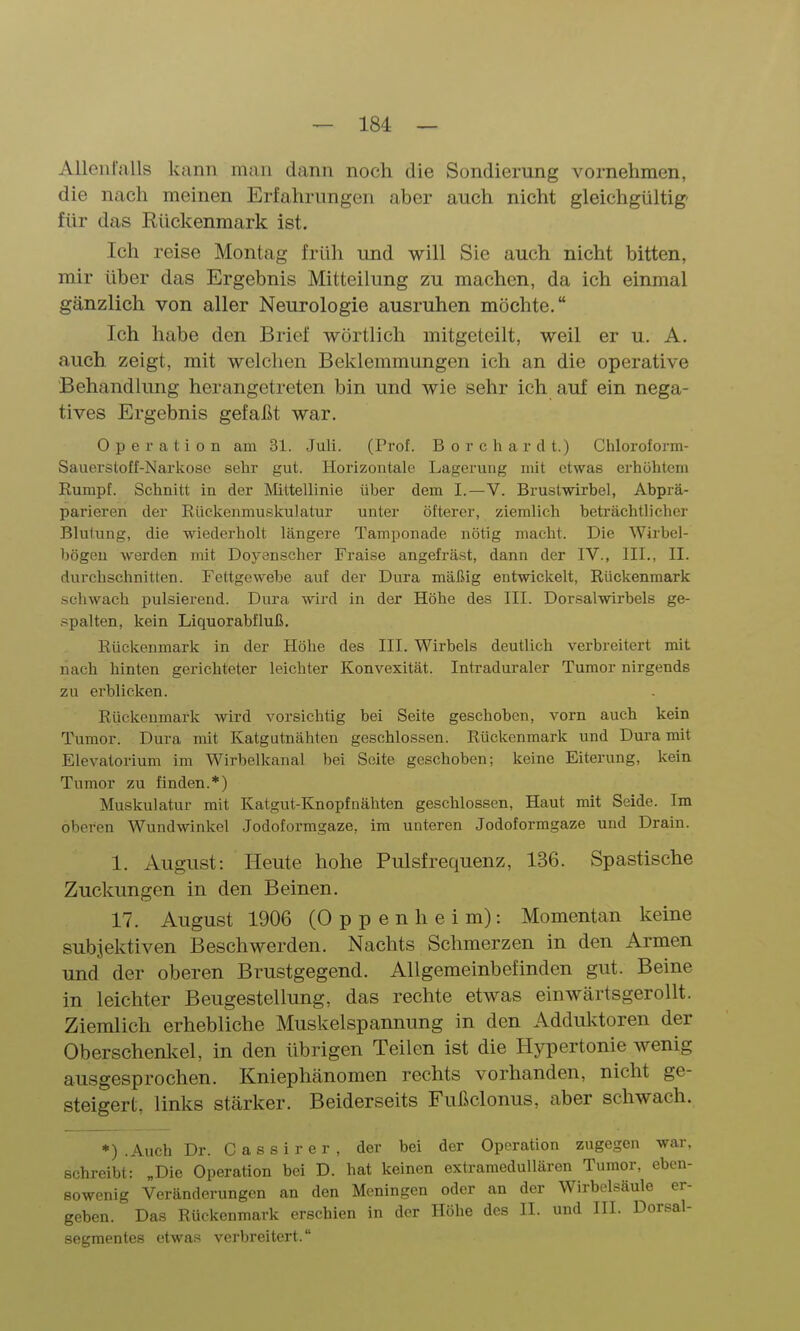 Allenralls kann man dann noch die Sondierung vornehmen, die nach meinen Erfahrungen aber auch nicht gleichgültig- für das Rückenmark ist. Ich reise Montag früh und will Sie auch nicht bitten, mir über das Ergebnis Mitteilung zu machen, da ich einmal gänzlich von aller Neurologie ausruhen möchte. Ich habe den Brief wörtlich mitgeteilt, weil er u. A. auch zeigt, mit welchen Beklemmungen ich an die operative Behandlung herangetreten bin und wie sehr ich auf ein nega- tives Ergebnis gefaßt war. Operation am 31. Juli. (Prof. B o r c h a r d t.) Chloroform- Sauerstoff-Narkose sehr gut. Horizontale Lagerung mit etwas erhöhtem Eumpf. Schnitt in der Mttellinie über dem I.—V. Brustwirbel, Abprä- parieren der Rückenmuskulatur unter öfterer, ziemlich beträchtlicher Blutung, die wiederholt längere Tamponade nötig macht. Die Wirbel- bögeu werden mit Doyenscher Fraise angefräst, dann der IV., III., II. durchschnitten. Fettgewebe auf der Dura mäßig entwickelt, Rückenmark .schwach pulsierend. Dura wird in der Höhe des III. Dorsalwirbels ge- .spalten, kein Liquorabfluß. Rückenmark in der Höhe des III. Wirbels deutlich verbreitert mit nach hinten gerichteter leichter Konvexität. Intraduraler Tumor nirgends zu erblicken. Riickeumark wird vorsichtig bei Seite geschoben, vorn auch kein Tumor. Dura mit Katgutnähten geschlossen. Rückenmark und Dura mit Elevatorium im Wirbelkanal bei Seite geschoben; keine Eiterung, kein Tumor zu finden.*) Muskulatur mit Katgut-Knopfnähten geschlossen. Haut mit Seide. Im oberen Wundwinkel Jodotormgaze, im unteren Jodoformgaze und Drain. 1. August: Heute hohe Pulsfrequenz, 136. Spastische Zuckungen in den Beinen. 17. August 1906 (Oppenheim): Momentan keine subjektiven Beschwerden. Nachts Schmerzen in den Armen und der oberen Brustgegend. Allgemeinbefinden gut. Beine in leichter Beugestellung, das rechte etwas einwärtsgerollt. Ziemlich erhebliche Muskelspannung in den Addul^toren der Oberschenlvel, in den übrigen Teilen ist die Hypertonie wenig ausgesprochen. Kniephänomen rechts vorhanden, nicht ge- steigert, links stärker. Beiderseits Fußclonus, aber schwach. *) .Auch Dr. Cassirer, der bei der Operation zugegen war. schreibt: „Die Operation bei D. hat keinen extramedullären Tumor, eben- sowenig Veränderungen an den Meningen oder an der Wirbelsäule er- geben. Das Rückenmark erschien in der Höhe des II. und III. Dorsal- segmentes etwas verbreitert.