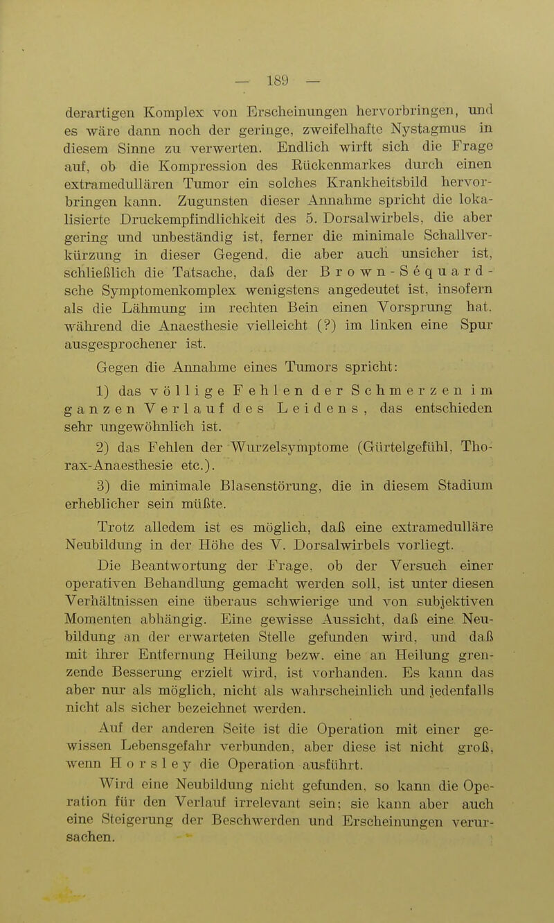 derartigen Komplex von Erscheinungen hervorbringen, und es wäre dann noch der geringe, zweifelhafte Nystagmus in diesem Sinne zu verwerten. Endlich wirft sich die Frage auf, ob die Kompression des Rückenmarkes durch einen extramedullären Tumor ein solches Krankheitsbild hervor- bringen kann. Zugunsten dieser Annahme spricht die loka- lisierte Druckempfindlichkeit des 5. Dorsalwirbels, die aber gering und unbeständig ist, ferner die minimale Schallver- kürzung in dieser Gegend, die aber auch unsicher ist, schließlich die Tatsache, daß der Brown-Sequard - sehe Symptomenlcomplex wenigstens angedeutet ist, insofern als die Lähmung im rechten Bein einen Vorsprung hat. während die Anaesthesie vielleicht (?) im linken eine Spur ausgesprochener ist. Gegen die Annahme eines Tumors spricht: 1) das völlige Fehlen der Schmerzen im ganzen Verlauf des Leidens, das entschieden sehr ungewöhnlich ist. 2) das Fehlen der 'Wurzelsymptome (Gürtelgefühl. Tho- rax-Anaesthesie etc.). 3) die minimale Blasenstörung, die in diesem Stadium erheblicher sein müßte. Trotz alledem ist es möglich, daß eine extramedulläre Neubildung in der Höhe des V. Dorsalwirbels vorliegt. Die Beantwortung der Frage, ob der Versuch einer operativen Behandlung gemacht werden soll, ist unter diesen Verhältnissen eine überaus schwierige und von subjektiven Momenten abhängig. Eine gewisse Aussicht, daß eine Neu- bildung ;m der erwarteten Stelle gefunden wird, und daß mit ihrer Entfernung Heilung bezw. eine an Heilung gren- zende Besserung erzielt wird, ist vorhanden. Es kann das aber nur als möglich, nicht als wahrscheinlich und jedenfalls nicht als sicher bezeichnet werden. Auf der anderen Seite ist die Operation mit einer ge- wissen Lebensgefahr verbunden, aber diese ist nicht groß, wenn H o r s 1 e y die Operation ausführt. Wird eine Neubildung nicht gefunden, so kann die Ope- ration für den Verlauf irrelevant sein; sie kann aber auch eine Steigerung der Beschwerden und Erscheinungen verur- sachen.