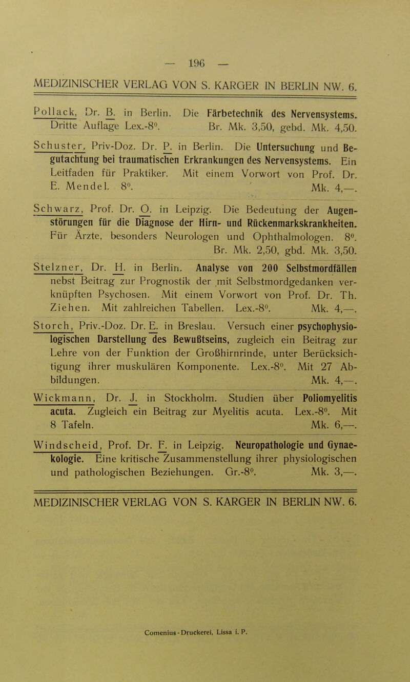 ^t>llack, Dr. B. in Berlin. Die Färbetechnik des Nervensystems. Dritte Auflage Lex.-8«. Br. Mk. 3,50, gebd. Mk. 4,50. Schuster, Priv-Doz. Dr. P. in Berlin. Die Untersuchung und Be- gutachtung bei traumatischen Erkrankungen des Nervensystems. Ein Leitfaden für Praktiker. Mit einem Vorwort von Prof. Dr. E. Mendel. 8. Mk. 4,—. Schwarz, Prof. Dr. O^, in Leipzig. Die Bedeutung der Augen- Störungen für die Diagnose der Hirn- und Rückenmarkskrankheiten. Für Ärzte, besonders Neurologen und Ophthalmologen. 8<*. Br. Mk. 2,50, gbd. Mk. 3,50. Stelzner, Dr. _H. in Berlin. Analyse von 200 Selbstmordfällen nebst Beitrag zur Prognostik der mit Selbstmordgedanken ver- knüpften Psychosen. Mit einem Vorwort von Prof. Dr. Th. Ziehen. Mit zahlreichen Tabellen. Lex.-8. Mk. 4,—. Storch, Priv.-Doz. Dr. E. in Breslau. Versuch einer psychophysio- logischen Darstellung des Bewußtseins, zugleich ein Beitrag zur Lehre von der Funktion der Großhirnrinde, unter Berücksich- tigung ihrer muskulären Komponente. Lex.-8. Mit 27 Ab- bildungen. Mk. 4,—. Wickmann, Dr. J. in Stockholm. Studien über Poliomyelitis acuta. Zugleich ein Beitrag zur Myelitis acuta. Lex.-8. Mit 8 Tafeln. Mk. 6,—. Windscheid, Prof. Dr. F. in Leipzig. Neuropathologie und Gynae- kologie. Eine kritische Zusammenstellung ihrer physiologischen und pathologischen Beziehungen. Gr.-8^. Mk. 3,—. MEDIZINISCHER VERLAG VON S. KARGER IN BERLIN NW. 6. Comenius - Druckerei, Lissa i. P.