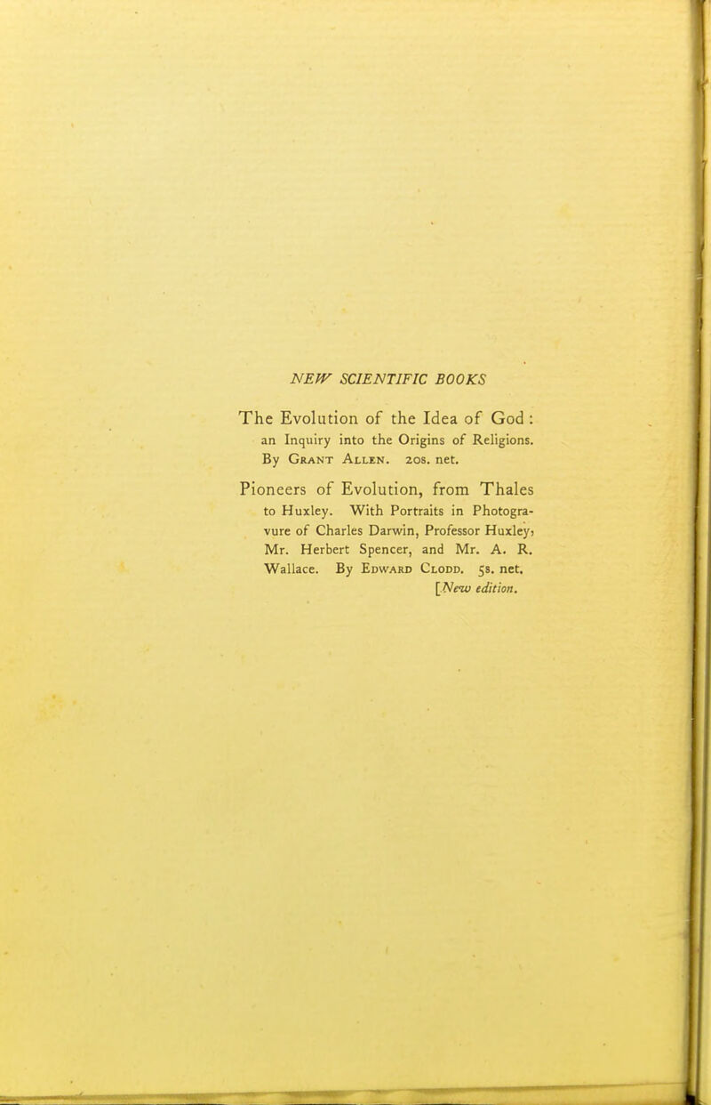 NEff^ SCIENTIFIC BOOKS The Evolution of the Idea of God : an Inquiry into the Origins of Religions. By Grant Allen. 20s. net. Pioneers of Evolution, from Thales to Huxley. With Portraits in Photogra- vure of Charles Darwin, Professor Huxleyj Mr. Herbert Spencer, and Mr. A. R. Wallace. By Edward Clodd. 58. net. [.New edition.