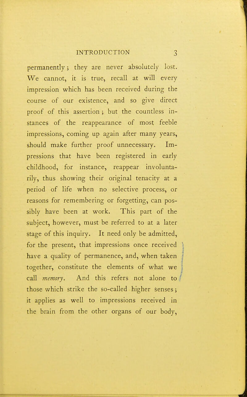 permanently; they are never absolutely lost. We cannot, it is true, recall at will every impression which has been received during the course of our existence, and so give direct proof of this assertion ; but the countless in- stances of the reappearance of most feeble impressions, coming up again after many years, should make further proof unnecessary. Im- pressions that have been registered in early childhood, for instance, reappear involunta- rily, thus showing their original tenacity at a period of life when no selective process, or reasons for remembering or forgetting, can pos- sibly have been at work. This part of the subject, however, must be referred to at a later stage of this inquiry. It need only be admitted, for the present, that impressions once received have a quality of permanence, and, when taken together, constitute the elements of what we call memory. And this refers not alone to those which strike the so-called higher Senses; it applies as well to impressions received in the brain from the other organs of our body.