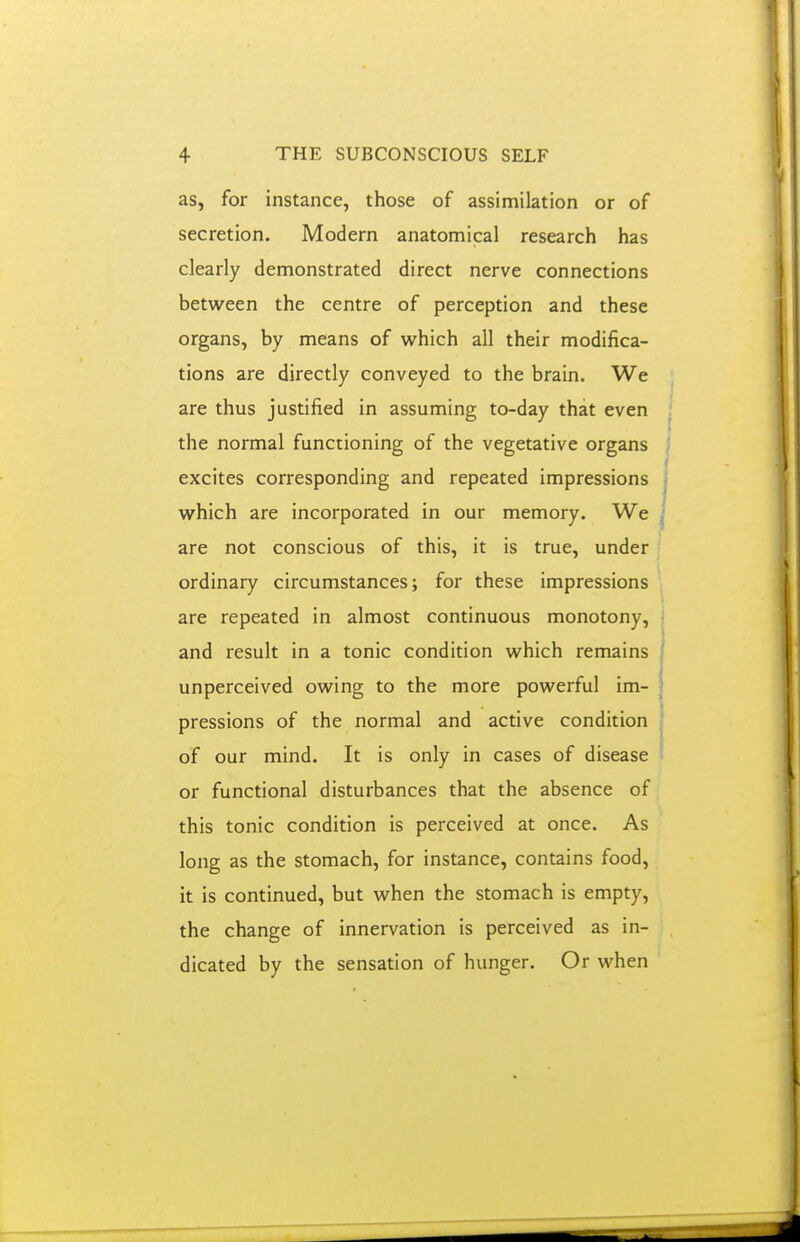 as, for instance, those of assimilation or of secretion. Modern anatomical research has clearly demonstrated direct nerve connections between the centre of perception and these organs, by means of which all their modifica- tions are directly conveyed to the brain. We are thus justified in assuming to-day that even the normal functioning of the vegetative organs excites corresponding and repeated impressions which are incorporated in our memory. We are not conscious of this, it is true, under ordinary circumstances; for these impressions are repeated in almost continuous monotony, and result in a tonic condition which remains unperceived owing to the more powerful im- pressions of the normal and active condition of our mind. It is only in cases of disease or functional disturbances that the absence of this tonic condition is perceived at once. As long as the stomach, for instance, contains food, it is continued, but when the stomach is empty, the change of innervation is perceived as in- dicated by the sensation of hunger. Or when