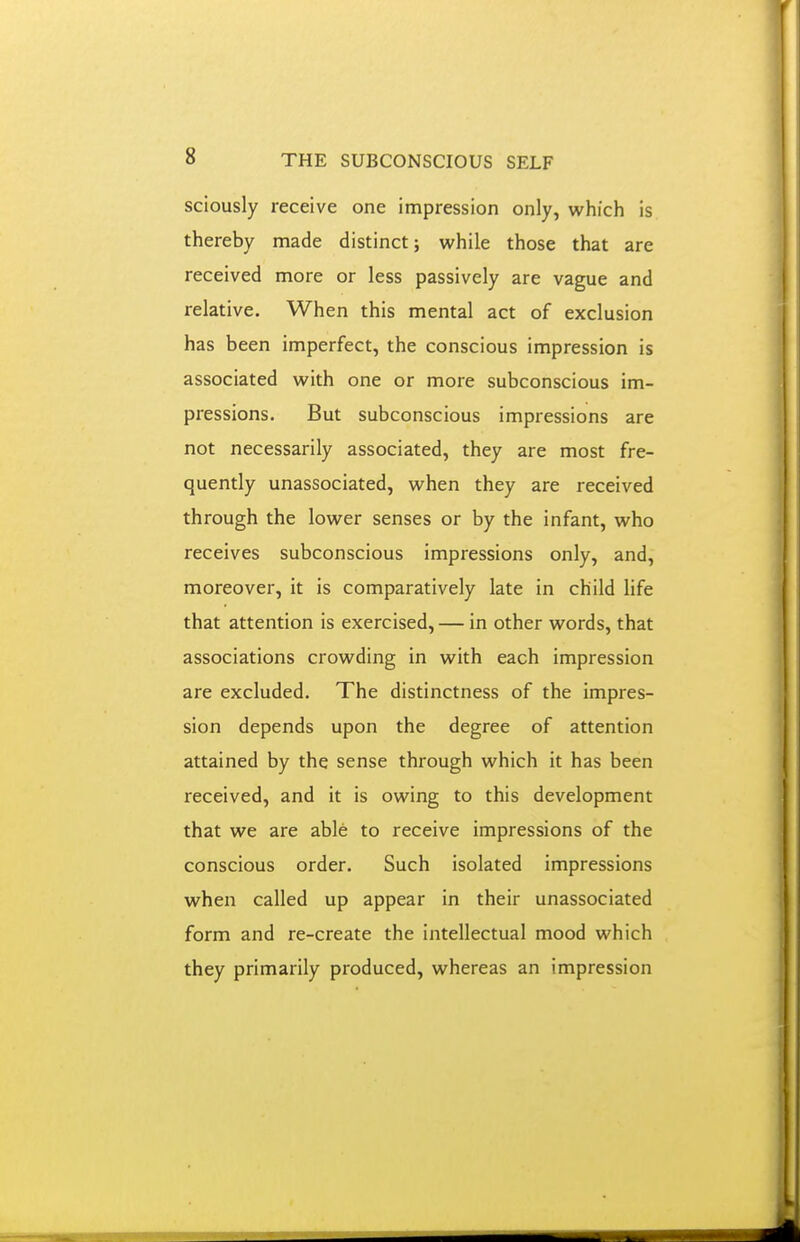 sciously receive one impression only, which is thereby made distinct; while those that are received more or less passively are vague and relative. When this mental act of exclusion has been imperfect, the conscious impression is associated with one or more subconscious im- pressions. But subconscious impressions are not necessarily associated, they are most fre- quently unassociated, when they are received through the lower senses or by the infant, who receives subconscious impressions only, and, moreover, it is comparatively late in child life that attention is exercised, — in other words, that associations crowding in with each impression are excluded. The distinctness of the impres- sion depends upon the degree of attention attained by the sense through which it has been received, and it is owing to this development that we are able to receive impressions of the conscious order. Such isolated impressions when called up appear in their unassociated form and re-create the intellectual mood which they primarily produced, whereas an impression