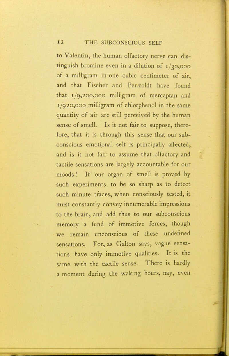 to Valentin, the human olfactory nerve can dis- tinguish bromine even in a dilution of 1/30,000 of a milligram in one cubic centimeter of air, and that Fischer and Penzoldt have found that 1/9,200,000 milligram of mercaptan and 1/920,000 milligram of chlorphenol in the same quantity of air are still perceived by the human sense of smell. Is it not fair to suppose, there- fore, that it is through this sense that our sub- conscious emotional self is principally affected, and is it not fair to assume that olfactory and tactile sensations are largely accountable for our moods ? If our organ of smell is proved by such experiments to be so sharp as to detect such minute traces, when consciously tested, it must constantly convey innumerable impressions to the brain, and add thus to our subconscious memory a fund of immotive forces, though we remain unconscious of these undefined sensations. For, as Galton says, vague sensa- tions have only immotive qualities. It is the same with the tactile sense. There is hardly a moment during the waking hours, nay, even