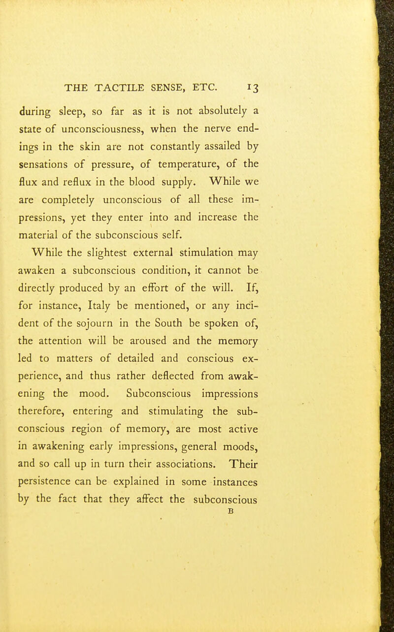 during sleep, so far as it is not absolutely a state of unconsciousness, when the nerve end- ings in the skin are not constantly assailed by sensations of pressure, of temperature, of the flux and reflux in the blood supply. While we are completely unconscious of all these im- pressions, yet they enter into and increase the material of the subconscious self. While the slightest external stimulation may awaken a subconscious condition, it cannot be directly produced by an effort of the will. If, for instance, Italy be mentioned, or any inci- dent of the sojourn in the South be spoken of, the attention will be aroused and the memory led to matters of detailed and conscious ex- perience, and thus rather deflected from awak- ening the mood. Subconscious impressions therefore, entering and stimulating the sub- conscious region of memory, are most active in awakening early impressions, general moods, and so call up in turn their associations. Their persistence can be explained in some instances by the fact that they affect the subconscious B