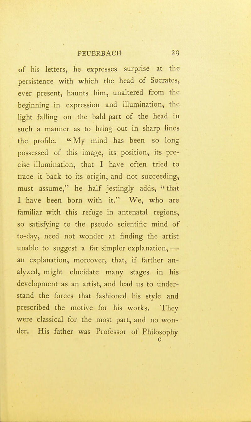 of his letters, he expresses surprise at the persistence with which the head of Socrates, ever present, haunts him, unaltered from the beginning in expression and illumination, the light falling on the bald part of the head in such a manner as to bring out in sharp lines the profile.  My mind has been so long possessed of this image, its position, its pre- cise illumination, that I have often tried to trace it back to its origin, and not succeeding, must assume, he half jestingly adds,  that I have been born with it. We, who are familiar vi^ith this refuge in antenatal regions, so satisfying to the pseudo scientific mind of to-day, need not wonder at finding the artist unable to suggest a far simpler explanation, — an explanation, moreover, that, if farther an- alyzed, might elucidate many stages in his development as an artist, and lead us to under- stand the forces that fashioned his style and prescribed the motive for his works. They were classical for the most part, and no won- der. His father was Professor of Philosophy c L.
